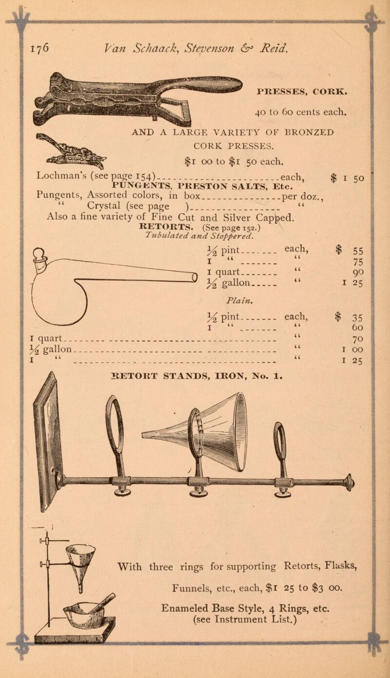 I 76 Van Schaack, Stevenson & Reid. PRESSES, CORK. 40 to 60 cents each. AND A LARGE VARIETY OF BRONZED CORK PRESSES. $1 00 to $1 50 each. Lochman's (seepage 154) each, % 1 50 PUNGKNTS, PRESTON SALTS, Etc. Pungents, Assorted colors, in box per doz., u Crystal (see page )  Also a fine variety of Fine Cut and Silver Capped. RETORTS. (See page 152.) Tubulated and Stoppered. % pint each, % I   I quart  1^ gallon  1 Plain. % pint each, $ I quart  }£ gallon  1 I  .  1 RETORT STANDS, IRON, No. 1. 55 75 90 25 35 60 70 00 25 With three rings for supporting Retorts, Flasks, Funnels, etc., each, $1 25 to $3 00. Enameled Base Style, 4 Rings, etc. (see Instrument List.)