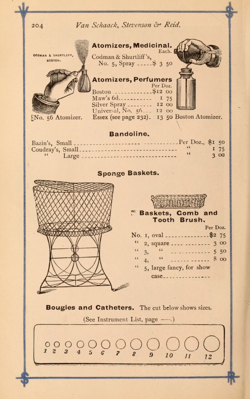 4 204 OOOMAN & SHURTLEFF, BOSTON. £No. 56 Atomizer. Van Schaack, Steve ?ison c^ Reid. Atomizers, Medicinal. Each. Codman & Shurtliff's, No. 5, Spray $ 3 50 Atomizers, Perfumers Per Doz. Boston $12 OO Maw's 6d I 75 Silver Spray 12 00 Universal, No. 5<S___ 12 00 Essex (seepage 232). 13 50 Boston Atomizer. Bandoline. Bazin's, Small _. Coudray's, Small. *' Large Sponge Baskets. Per Doz., $1 50 1 75 u 3 00 T- Baskets, Comb and Tooth Brush. Per Doz. No. i, oval -$2 75  2, square __ 3 00  3,  5 50 4, 8 00  5» large fancy, for show case Bougies and Catheters. The cut below shows sizes, (See Instrument List, page ■—.) opoOOOOOOOO 1 3 3 4 5 S ? 8 9 10 It S:l ' I I ' ■' ' ■■-' ' w-j * JLUi JLj 4