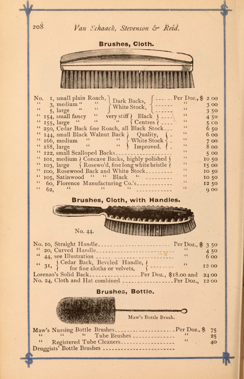 T ! 208 Van Schaack, Stevenson 6° Reid. Brushes, Cloth. v- No. 1, small plain Roach, 1 Dark g^ J £ large1 « J WhiteStock, j^; 154, small fancy  very stiff) Black j 155, large   M (Centres] 250, Cedar Back fine Roach, all Black Stock 144, small Black Walnut Back ) Quality, ( - 166, medium   [ White Stock -] . 188, large   ) Improved. ( _ 122, small Scalloped Backs 101, medium (_ Concave Backs, highly polished j 103, large j Rosewo'd, fine long white bristle ( 100, Rosewood Back and White Stock 105, Satinwood u  Black  60, Florence Manufacturing Co.'s 62,    Doz., $ 2 OO u 3 00 3 50 4 5o 5 co 11 6 50 6 00 7 00 8 00 5 00 10 50 15 00 10 50 10 50 12 50 9 00 Brushes, Cloth, with Handles. -* No. 44. No. 10, Straight Handle ... Per Doz., $350  20, Curved Handle u 4 50  44, see Illustration  600  %l \ Cedar Back' Bevcled Handle, ) it ** 1 I for fine cloths or velvets, j Lorenzo's Solid Back Per Doz., $18.00 and 2400 No. 24, Cloth and Hat combined Per Doz., 12 00 Brushes, Bottle. Maw's Bottle Brush. Maw's Nursing Bottle Brushes Per Doz., $ 75   u Tube Brushes  25  Registered Tube Cleaners  40 Druggists' Bottle Brushes