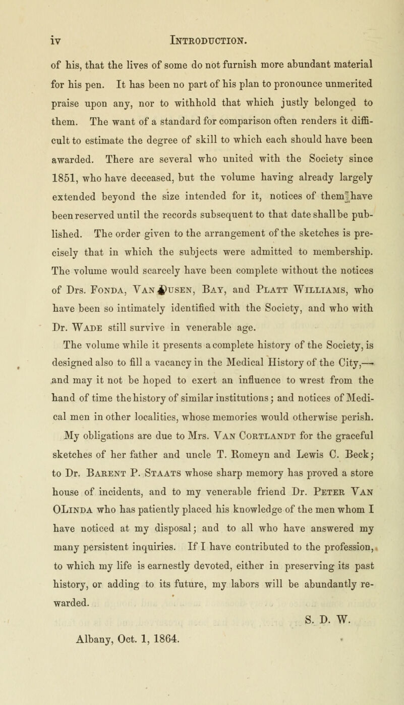 of his, that the lives of some do not furnish more abundant material for his pen. It has been no part of his plan to pronounce unmerited praise upon any, nor to withhold that which justly belonged to them. The want of a standard for comparison often renders it diffi- cult to estimate the degree of skill to which each should have been awarded. There are several who united with the Society since 1851, who have deceased, but the volume having already largely extended beyond the size intended for it, notices of them^have been reserved until the records subsequent to that date shall be pub- lished. The order given to the arrangement of the sketches is pre- cisely that in which the subjects were admitted to membership. The volume would scarcely have been complete without the notices of Drs. Fonda, Van^usen, Bay, and Platt Williams, who have been so intimately identified with the Society, and who with Dr. Wade still survive in venerable age. The volume while it presents a complete history of the Society, is designed also to fill a vacancy in the Medical History of the City,—- and may it not be hoped to exert an influence to wrest from the hand of time the history of similar institutions; and notices of Medi- cal men in other localities, whose memories would otherwise perish. My obligations are due to Mrs. Van Cortlandt for the graceful sketches of her father and uncle T. Romeyn and Lewis C. Beck; to Dr. Barent P. Staats whose sharp memory has proved a store house of incidents, and to my venerable friend Dr. Peter Van OLinda who has patiently placed his knowledge of the men whom I have noticed at my disposal; and to all who have answered my many persistent inquiries. If I have contributed to the profession, to which my life is earnestly devoted, either in preserving its past history, or adding to its future, my labors will be abundantly re- warded. S. D. W. Albany, Oct. 1, 1864.