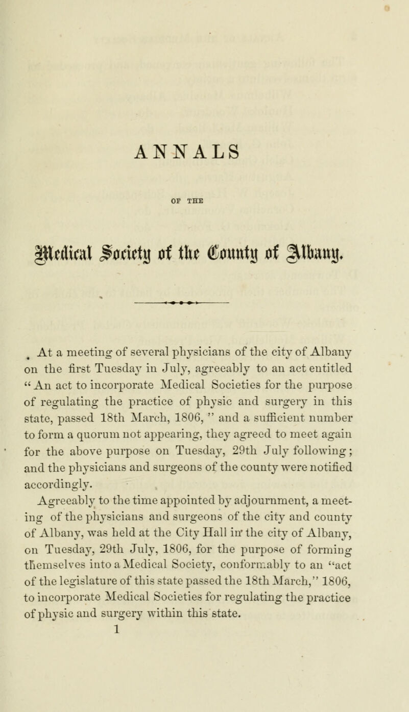 OF THE §U\al Jumetg oi t\u County of lUtomj. At a meeting of several physicians of the city of Albany on the first Tuesday in July, agreeably to an act entitled  An act to incorporate Medical Societies for the purpose of regulating the practice of physic and surgery in this state, passed 18th March, 1806,  and a sufficient number to form a quorum not appearing, they agreed to meet again for the above purpose on Tuesday, 29th July following; and the physicians and surgeons of the county were notified accordingly. Agreeably to the time appointed by adjournment, a meet- ing of the physicians and surgeons of the city and county of Albany, was held at the City Hall in' the city of Albany, on Tuesday, 29th July, 1806, for the purpose of forming themselves into a Medical Society, conformably to an act of the legislature of this state passed the 18th March, 1806, to incorporate Medical Societies for regulating the practice of physic and surgery within this state.