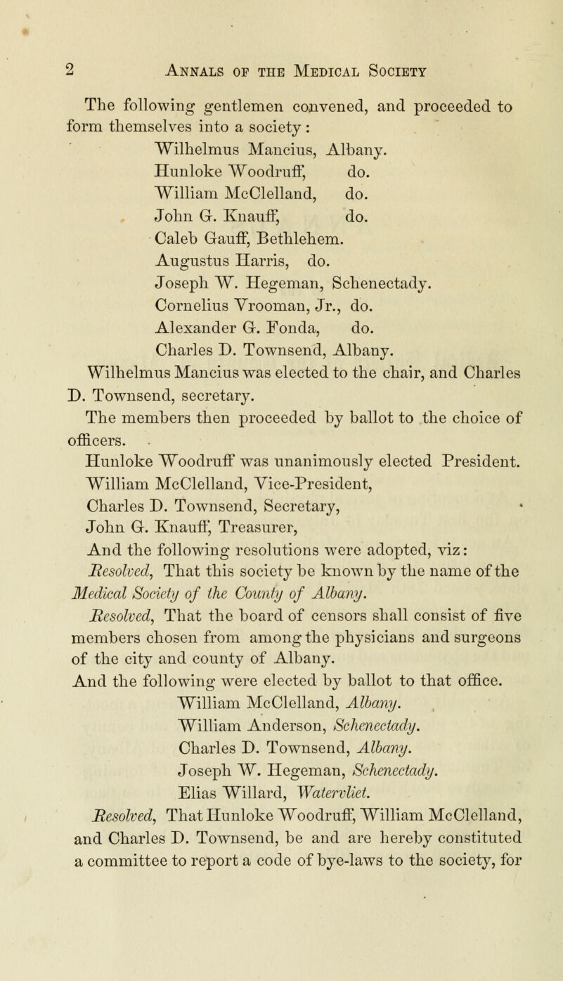 The following gentlemen convened, and proceeded to form themselves into a society : Wilhelmus Mancius, Albany. Hunloke Woodruff, do. William McClelland, do. John G. Knauff, do. Caleb Gauff, Bethlehem. Augustus Harris, do. Joseph W. Hegeman, Schenectady. Cornelius Vrooman, Jr., do. Alexander G. Fonda, do. Charles D. Townsend, Albany. Wilhelmus Mancius was elected to the chair, and Charles D. Townsend, secretary. The members then proceeded by ballot to the choice of officers. Hunloke Woodruff was unanimously elected President. William McClelland, Vice-President, Charles D. Townsend, Secretary, John G. Knauff, Treasurer, And the following resolutions were adopted, viz: Resolved, That this society be known by the name of the Medical Society of the County of Albany. Resolved, That the board of censors shall consist of five members chosen from among the physicians and surgeons of the city and county of Albany. And the following were elected by ballot to that office. William McClelland, Albany. William Anderson, Schenectady. Charles D. Townsend, Albany. Joseph W. Hegeman, Schenectady. Elias Willard, Watervliet. Resolved, That Hunloke Woodruff, William McClelland, and Charles D. Townsend, be and are hereby constituted a committee to report a code of bye-laws to the society, for