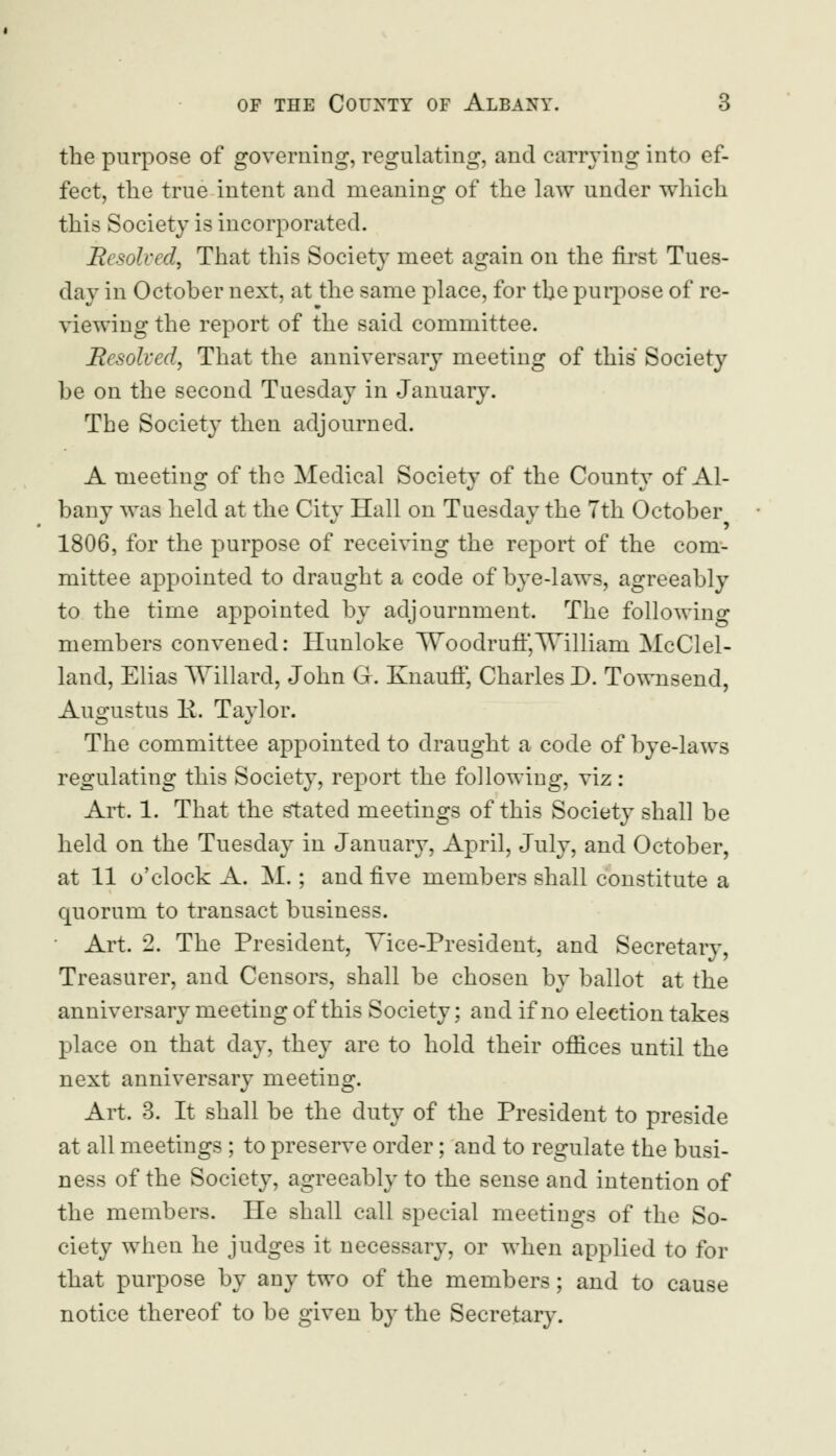 the purpose of governing, regulating, and carrying into ef- fect, the true intent and meaning of the law under which this Society is incorporated. Resolved, That this Society meet again on the first Tues- day in October next, at the same place, for the purpose of re- viewing the report of the said committee. Resolved, That the anniversary meeting of this Society be on the second Tuesday in January. The Society then adjourned. A meeting of the Medical Society of the County of Al- bany was held at the City Hall on Tuesday the 7th October 1806, for the purpose of receiving the report of the com- mittee appointed to draught a code of bye-laws, agreeably to the time appointed by adjournment. The following members convened: Hunloke Woodrufi',TVilliani McClel- land, Elias \Yillard, John G. KnaufF, Charles D. Townsend, Augustus R. Taylor. The committee appointed to draught a code of bye-laws regulating this Society, report the following, viz: Art. 1. That the stated meetings of this Society shall be held on the Tuesday in January, April, July, and October, at 11 o'clock A. M.; and five members shall constitute a quorum to transact business. Art. 2. The President, Vice-President, and Secretary, Treasurer, and Censors, shall be chosen by ballot at the anniversary meeting of this Society; and if no election takes place on that day, they are to hold their offices until the next anniversary meeting. Art. 3. It shall be the duty of the President to preside at all meetings ; to preserve order; and to regulate the busi- ness of the Society, agreeably to the sense and intention of the members. He shall call special meetings of the So- ciety when he judges it necessary, or when applied to for that purpose by any two of the members; and to cause notice thereof to be given by the Secretary.