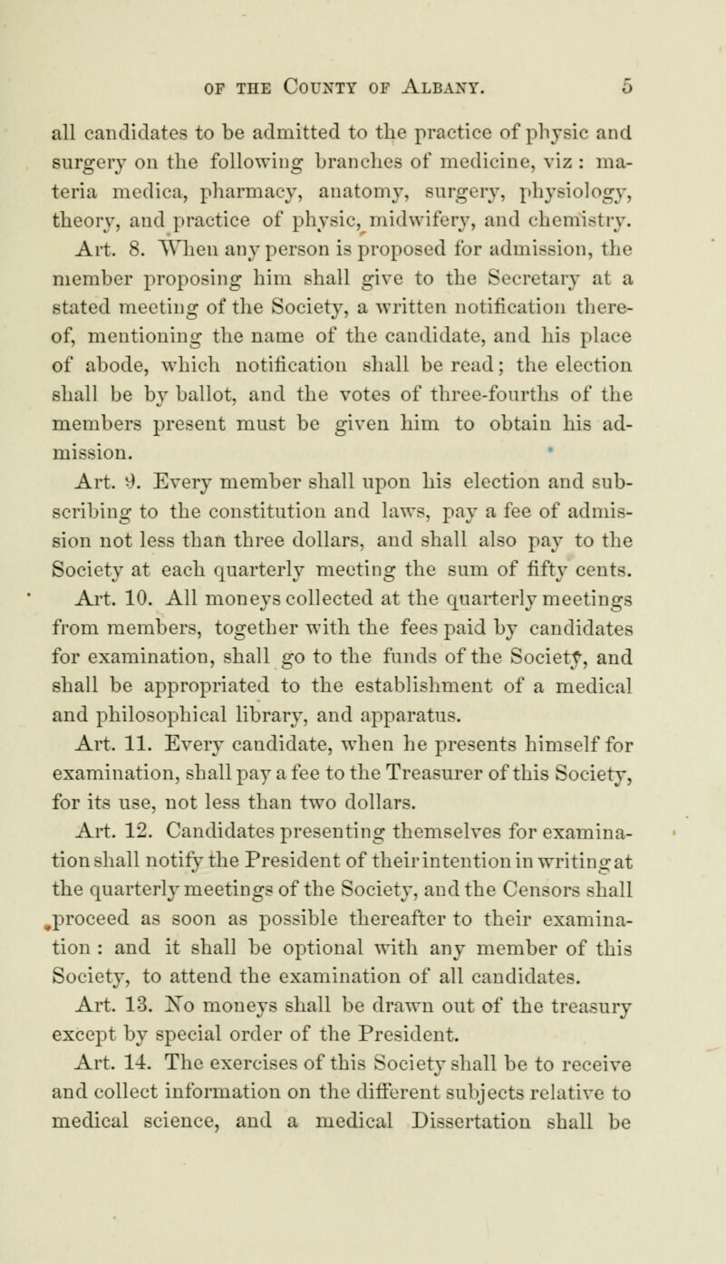 all candidates to be admitted to the practice of physic and surgery on the following branches of medicine, viz : ma- teria medica, pharmacy, anatomy, surgery, physiology, theory, and practice of physic, midwifery, and chemistry. Art. 8. When any person is proposed for admission, the member proposing him shall give to the Secretary at a stated meeting of the Society, a written notification there- of, mentioning the name of the candidate, and his place of abode, which notification shall be read; the election shall be by ballot, and the votes of three-fourths of the members present must be given him to obtain his ad- mission. Art. 9. Every member shall upon his election and sub- scribing to the constitution and laws, pay a fee of admis- sion not less than three dollars, and shall also pay to the Society at each quarterly meeting the sum of fifty cents. Art. 10. All moneys collected at the quarterly meetings from members, together with the fees paid by candidates for examination, shall go to the funds of the Society, and shall be appropriated to the establishment of a medical and philosophical library, and apparatus. Art. 11. Every candidate, when he presents himself for examination, shall pay a fee to the Treasurer of this Society, for its use, not less than two dollars. Art. 12. Candidates presenting themselves for examina- tion shall notify the President of their intention in writing at the quarterly meetings of the Society, and the Censors shall ^proceed as soon as possible thereafter to their examina- tion : and it shall be optional with any member of this Society, to attend the examination of all candidates. Art. 13. Xo moneys shall be drawn out of the treasury except by special order of the President. Art. 14. The exercises of this Society shall be to receive and collect information on the different subjects relative to medical science, and a medical Dissertation shall be