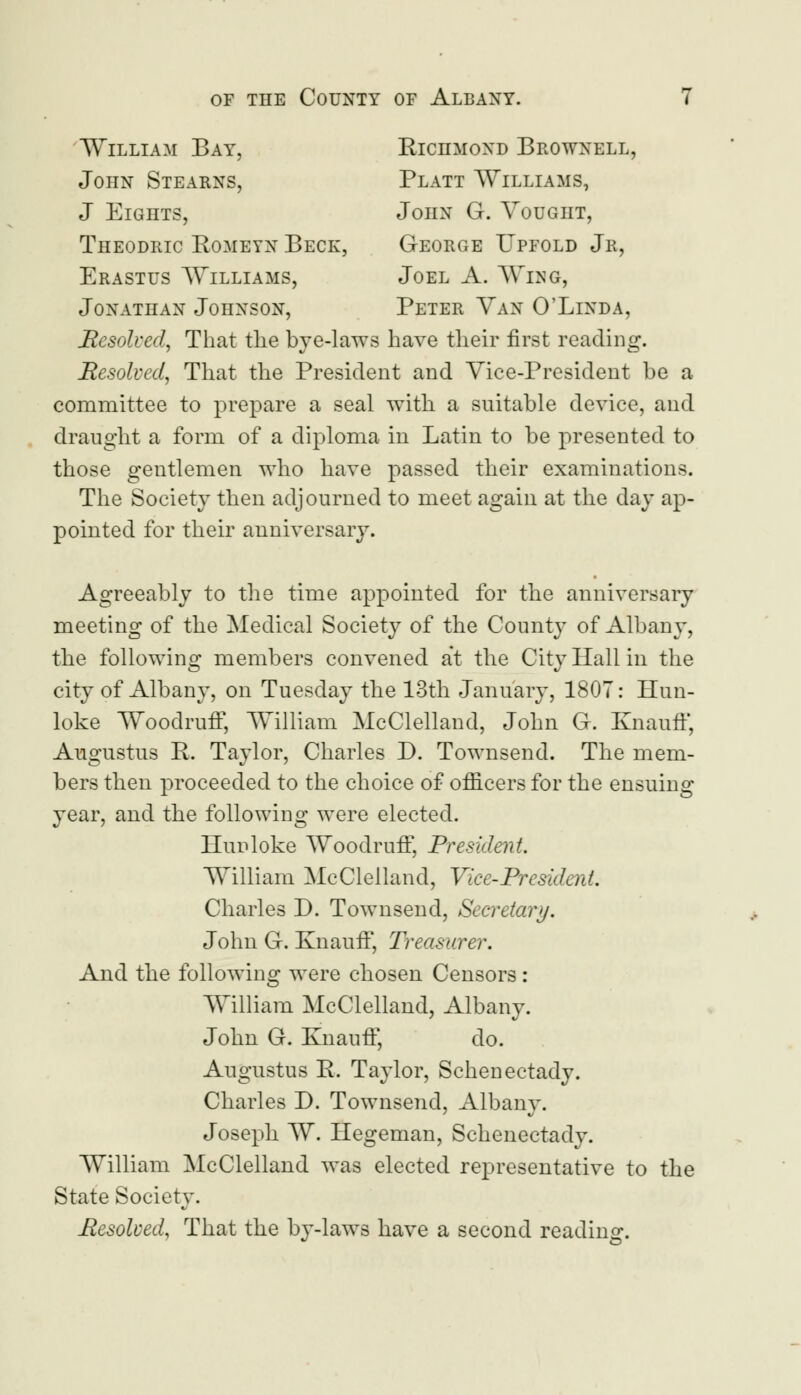 William Bay, Richmond Brownell, John Stearns, Platt Williams, J Eights, John G. Vought, Theodric Eomeyn Beck, George Upfold Jr, Erastus Williams, Joel A. Wing, Jonathan Johnson, Peter Van 0'Linda, Resolved, That the bye-laws have their first reading. Resolved, That the President and Vice-President he a committee to prepare a seal with a suitable device, and draught a form of a diploma in Latin to be presented to those gentlemen who have passed their examinations. The Society then adjourned to meet again at the day ap- pointed for their anniversary. Agreeably to the time appointed for the anniversary meeting of the Medical Society of the County of Albany, the following members convened at the City Hall in the city of Albany, on Tuesday the 13th January, 1807: Ilun- loke Woodruff, William McClelland, John G. Knauff, Augustus P. Taylor, Charles D. Townsend. The mem- bers then proceeded to the choice of officers for the ensuing year, and the following were elected. Hunloke Woodruff, President William McClelland, Vice-President. Charles D. Townsend, Secretary. John G. Knauff, Treasurer. And the following were chosen Censors: William McClelland, Albany. John G. Knauff, do. Augustus R. Taylor, Schenectady. Charles J). Townsend, Albany. Joseph W. liegeman, Schenectadv. William McClelland was elected representative to the State Society. .Resolved, That the by-laws have a second reading.