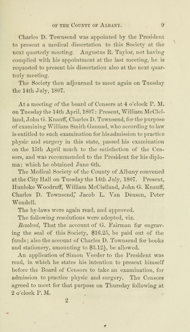 Charles D. Townsend was appointed by the President to present a medical dissertation to this Society at the next quarterly meeting. Augustus R. Taylor, not having complied with his appointment at the last meeting, he is requested to present his dissertation also at the next quar- terly meeting. The Society then adjourned to meet again on Tuesday the 14th July, 1807. At a meeting of the hoard of Censors at 4 o'clock P. M. on Tuesday the 14th April, 1807: Present, William McClel- land, John G. Ivnauff, Charles D. Townsend, for the purpose of examining William Smith Gannad, who according to law is entitled to such examination for his admission to practice physic and surgery in this state, passed his examination on the 15th April much to the satisfaction of the Cen- sors, and was recommended to the President for his diplo- ma; which he obtained June 6th. The Medical Society of the County of Albany convened at the City Hall on Tuesday the 14th July, 1807. Present, Hunloke Woodruff, William McClelland, John G. Knauff, Charles D. Townsend* Jacob L. Van Deusen, Peter Wendell. The by-laws were again read, and approved. The following resolutions were adopted, viz. Resolved, That the account of G. Fairman for engrav- ing the seal of this Society, §16.25, be paid out of the funds ; also the account of Charles D. Townsend for books and stationery, amounting to §3.12J, be allowed. An application of Simon Yeeder to the President was read, in which he states his intention to present himself before the Board of Censors to take an examination, for admission to practice physic and surgery. The Censors agreed to meet for that purpose on Thursday following at 2 o'clock P. M. 9