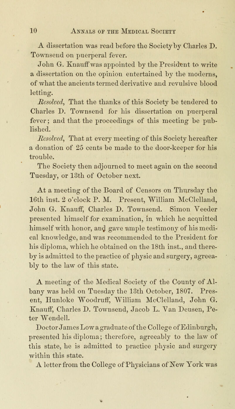 A dissertation was read before the Society by Charles D. Townsend on puerperal fever. John G. Knauff was appointed by the President to write a dissertation on the opinion entertained by the moderns, of what the ancients termed derivative and revulsive blood letting. Resolved, That the thanks of this Society be tendered to Charles D. Townsend for his dissertation on puerperal fever; and that the proceedings of this meeting be pub- lished. Resolved, That at every meeting of this Society hereafter a donation of 25 cents be made to the door-keeper for his trouble. The Society then adjourned to meet again on the second Tuesday, or 13th of October next. At a meeting of the Board of Censors on Thursday the 16th inst. 2 o'clock P. M. Present, William McClelland, John GL Knauff, Charles D. Townsend. Simon Veeder presented himself for examination, in which he acquitted himself with honor, an$ gave -ample testimony of his medi- cal knowledge, and was recommended to the President for his diploma, which he obtained on the 18th inst., and there- by is admitted to the practice of physic and surgery, agreea- bly to the law of this state. A meeting of the Medical Society of the County of Al- bany was held on Tuesday the 13th October, 1807. Pres- ent, Hunloke Woodruff, AVilliam McClelland, John G-. Knauff, Charles D. Townsend, Jacob L. Van Deusen, Pe- ter Wendell. Doctor James Low a graduate of the College of Edinburgh, presented his diploma; therefore, agreeably to the law of this state, he is admitted to practice physic and surgery within this state. A letter from the College of Physicians of New York was