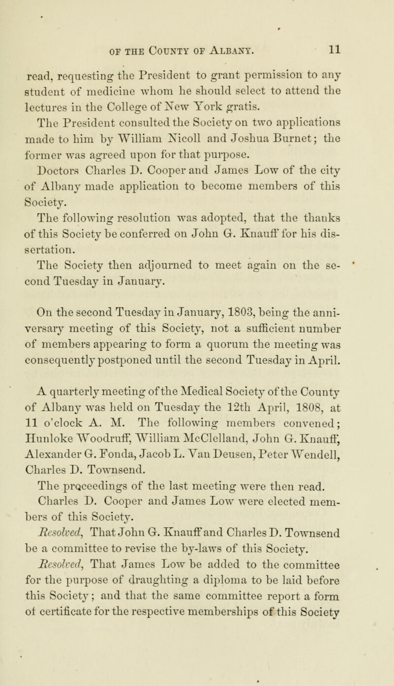 read, requesting the President to grant permission to any student of medicine whom he should select to attend the lectures in the College of Xew York gratis. The President consulted the Society on two applications made to him by William Xicoll and Joshua Burnet; the former was agreed upon for that purpose. Doctors Charles D. Cooper and James Low of the city of Albany made application to become members of this Society. The following resolution was adopted, that the thauks of this Society be conferred on John G. Knauff for his dis- sertation. The Society then adjourned to meet again on the se- cond Tuesday in January. On the second Tuesday in January, 1803, being the anni- versary meeting of this Society, not a sufficient number of members appearing to form a quorum the meeting was consequently postponed until the second Tuesday in April. A quarterly meeting of the Medical Society of the County of Albany was held on Tuesday the 12th April, 1808, at 11 o'clock A. M. The following members convened; Hunloke Woodruff, William McClelland, John G. Knauff, Alexander G. Fonda, Jacob L. Van Deusen, Peter Wendell, Charles D. Townsend. The proceedings of the last meeting were then read. Charles D. Cooper and James Low were elected mem- bers of this Society. Resolved, That John G. Knauff and Charles D. Townsend be a committee to revise the by-laws of this Society. Resolved, That James Low be added to the committee for the purpose of draughting a diploma to be laid before this Society; and that the same committee report a form ot certificate for the respective memberships of this Society