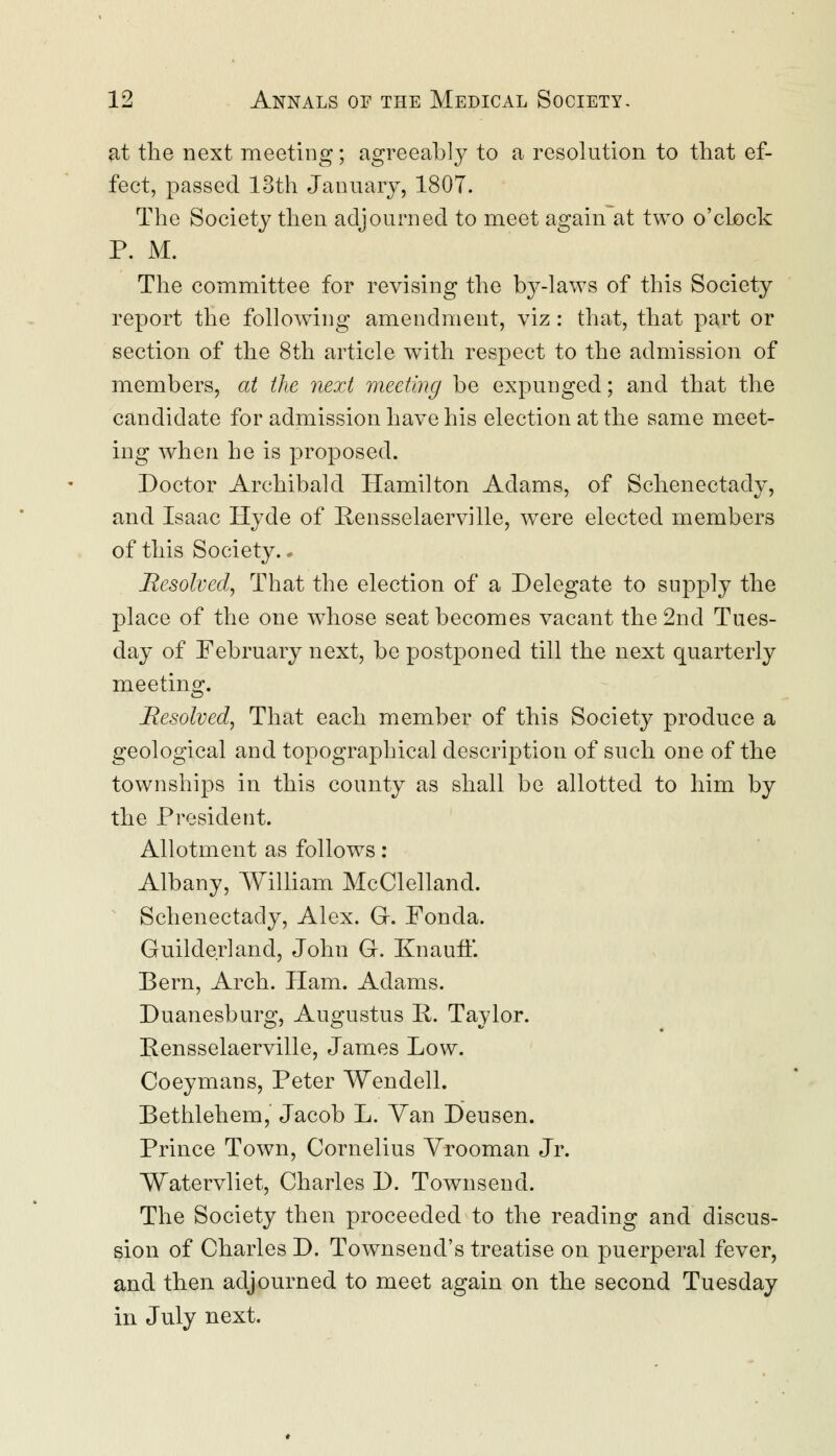 at the next meeting; agreeably to a resolution to that ef- fect, passed 13th January, 1807. The Society then adjourned to meet again at two o'clock P. M. The committee for revising the b3^-laws of this Society report the following amendment, viz: that, that part or section of the 8th article with respect to the admission of members, at the next meeting be expunged; and that the candidate for admission have his election at the same meet- ing when he is proposed. Doctor Archibald Hamilton Adams, of Schenectady, and Isaac Hyde of Rensselaerville, were elected members of this Society.« Resolved, That the election of a Delegate to supply the place of the one whose seat becomes vacant the 2nd Tues- day of February next, be postponed till the next quarterly meeting. Resolved, That each member of this Society produce a geological and topographical description of such one of the townships in this county as shall be allotted to him by the President. Allotment as follows: Albany, William McClelland. Schenectady, Alex. G. Fonda. Guilder] and, John G. Knauff. Bern, Arch. Ham. Adams. Duanesburg, Augustus Ii. Taylor. Rensselaerville, James Low. Coeymans, Peter Wendell. Bethlehem, Jacob L. Yan Deusen. Prince Town, Cornelius Yrooman Jr. Watervliet, Charles D. Townsend. The Society then proceeded to the reading and discus- sion of Charles D. Townsend's treatise on puerperal fever, and then adjourned to meet again on the second Tuesday in July next.