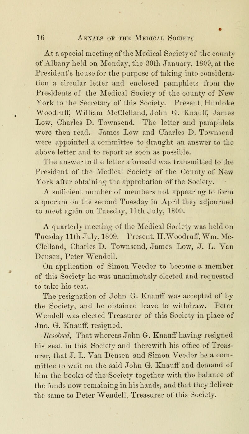 At a special meeting of the Medical Society of the eounty of Albany held on Monday, the 30th January, 1809, at the President's house for the purpose of taking into considera- tion a circular letter and enclosed pamphlets from the Presidents of the Medical Society of the county of New York to the Secretary of this Society. Present, Hunloke Woodruff, William McClelland, John G. Knauff, James Low, Charles D. Townsend. The letter and pamphlets were then read. James Low and Charles D. Townsend were appointed a committee to draught an answer to the above letter and to report as soon as possible. The answer to the letter aforesaid was transmitted to the President of the Medical Society of the County of New York after obtaining the approbation of the Society. A sufficient number of members not appearing to form a quorum on the second Tuesday in April they adjourned to meet again on Tuesday, 11th July, 1809. A quarterly meeting of the Medical Society was held on Tuesday 11th July, 1809. Present, II.Woodruff, Wm. Mc- Clelland, Charles D. Townsend, James Low, J. L. Van Deusen, Peter Wendell. On application of Simon Yeeder to become a member of this Society he was unanimously elected and requested to take his seat. The resignation of John G. Knauff was accepted of by the Society, and he obtained leave to withdraw. Peter Wendell was elected Treasurer of this Society in place of Jno. G. Knauff, resigned. Resolved, That whereas John G. Knauff having resigned his seat in this Society and therewith his office of Treas- urer, that J. L. Yan Deusen and Simon Yeeder be a com- mittee to wait on the said John G. Knauff and demand of him the books of the Society together with the balance of the funds now remaining in his hands, and that they deliver the same to Peter Wendell, Treasurer of this Society.