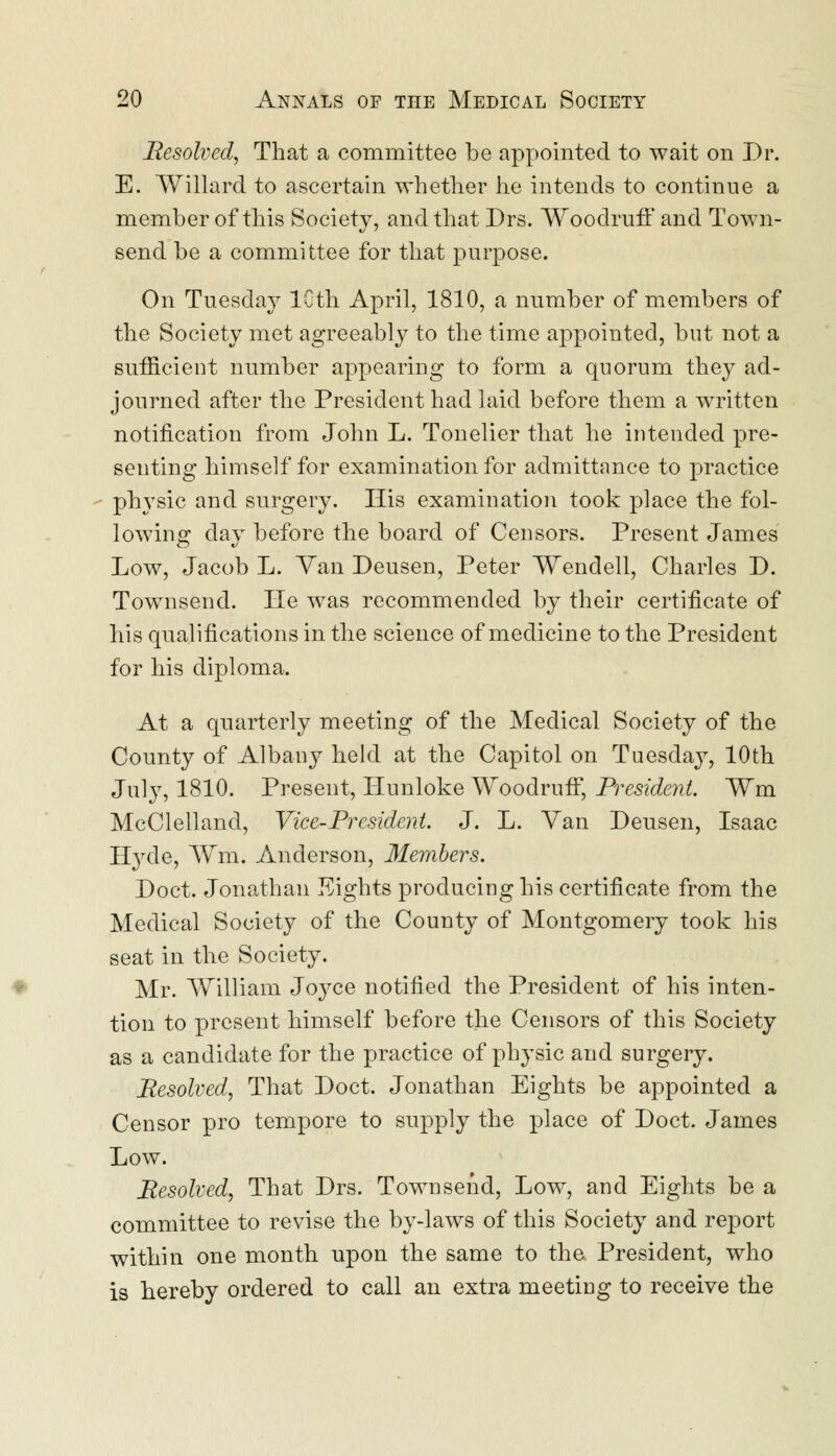 Resolved, That a committee be appointed to wait on Dr. E. Willard to ascertain whether he intends to continue a member of this Society, and that Drs. Woodruff and Town- send be a committee for that purpose. On Tuesday 10th April, 1810, a number of members of the Society met agreeably to the time appointed, but not a sufficient number appearing to form a quorum they ad- journed after the President had laid before them a written notification from John L. Tonelier that he intended pre- senting himself for examination for admittance to practice physic and surgery. His examination took place the fol- lowing day before the board of Censors. Present James Low, Jacob L. Yan Deusen, Peter Wendell, Charles D. Townsend. He was recommended by their certificate of his qualifications in the science of medicine to the President for his diploma. At a quarterly meeting of the Medical Society of the County of Albany held at the Capitol on Tuesday, 10th July, 1810. Present, Hunloke Woodruff, President. Wm McClelland, Vice-President. J. L. Van Deusen, Isaac Hyde, Wm. Anderson, Members. Doct. Jonathan Eights producing his certificate from the Medical Society of the County of Montgomery took his seat in the Society. Mr. William Joyce notified the President of his inten- tion to present himself before the Censors of this Society as a candidate for the practice of physic and surgery. Resolved, That Doct. Jonathan Eights be appointed a Censor pro tempore to supply the place of Doct. James Low. Resolved, That Drs. Townsend, Low, and Eights be a committee to revise the by-laws of this Society and report within one month upon the same to the President, who is hereby ordered to call an extra meeting to receive the