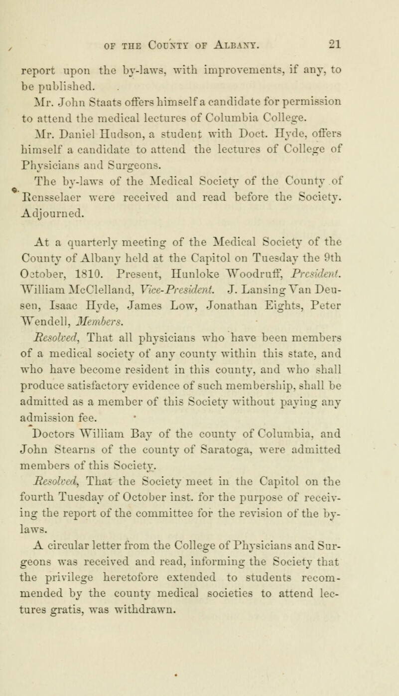 report upon the by-laws, with improvements, if any, to be published. Mr. John Staats offers himself a candidate for permission to attend the medical lectures of Columbia College. Mr. Daniel Hudson, a student with Doct. Hyde, offers himself a candidate to attend the lectures of College of Physicians and Surgeons. The by-laws of the Medical Society of the County of Rensselaer were received and read before the Society. Adjourned. At a quarterly meeting of the Medical Society of the County of Albany held at the Capitol on Tuesday the 9th October, 1810. Present, Hunloke Woodruff, President. William McClelland, Vice-PresidenL J. Lansing Van Deu- sen, Isaac Hyde, James Low, Jonathan Eights, Peter Wendell, Members. Resolved) That all physicians who have been members of a medical society of any county within this state, and who have become resident in this county, and who shall produce satisfactory evidence of such membership, shall be admitted as a member of this Society without paying any admission fee. Doctors William Bay of the county of Columbia, and John Steams of the county of Saratoga, were admitted members of this Society. Resolved^ That the Society meet in the Capitol on the fourth Tuesday of October inst. for the purpose of receiv- ing the report of the committee for the revision of the laws. A circular letter from the College of Physicians and Sur- geons was received and read, informing the Society that the privilege heretofore extended to students recom- mended by the county medical societies to attend lec- tures gratis, was withdrawn.