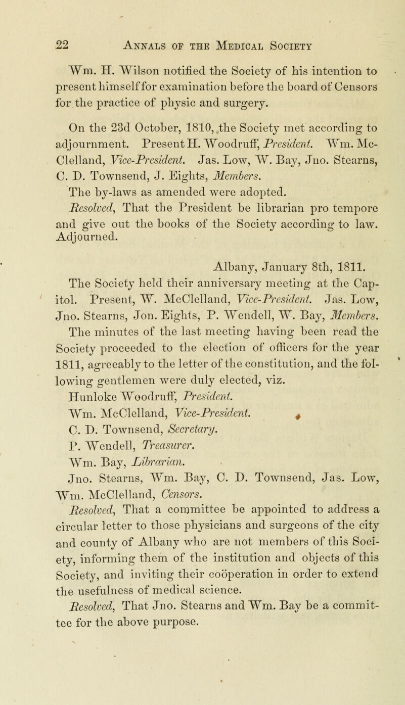 ¥m. II. Wilson notified the Society of his intention to present himself for examination before the board of Censors for the practice of physic and surgery. On the 23d October, 1810, the Society met according to adjournment. Present H. Woodruff, President. Wm. Mc- Clelland, Vice-President. Jas. Low, W. Bay, Jno. Stearns, C. D. Townsend, J. Eights, Members. The by-laws as amended were adopted. Resolved, That the President be librarian pro tempore and give out the books of the Society according to law. Adjourned. Albany, January 8th, 1811. The Society held their anniversary meeting at the Cap- itol. Present, W. McClelland, Vice-President. Jas. Low, Jno. Stearns, Jon. Eights, P. Wendell, W. Bay, Members. The minutes of the last meeting having been read the Society proceeded to the election of officers for the year 1811, agreeably to the letter of the constitution, and the fol- lowing gentlemen were duly elected, viz. Hunloke Woodruff, President. Wm. McClelland, Vice-President. 4 C. D. Townsend, Secretary. P. Wendell, Treasurer. Wm. Bay, Librarian. Jno. Stearns, Wm. Bay, C. D. Townsend, Jas. Low, Wm. McClelland, Censors. Resolved, That a committee be appointed to address a circular letter to those physicians and surgeons of the city and county of Albany who are not members of this Soci- ety, informing them of the institution and objects of this Society, and inviting their cooperation in order to extend the usefulness of medical science. Resolved, That Jno. Stearns and Wm. Bay be a commit- tee for the above purpose.