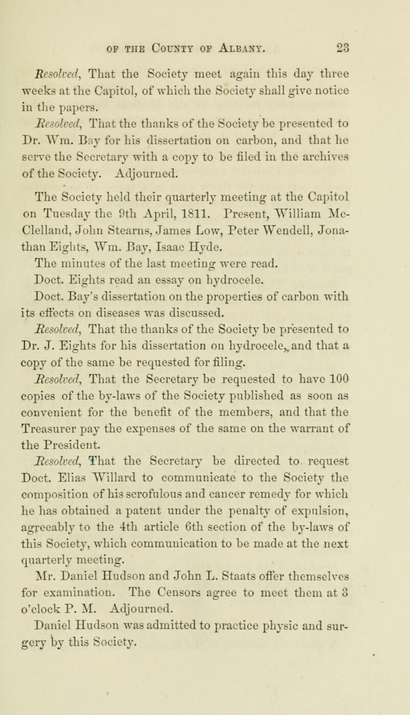 Resolved, That the Society meet again this day three weeks at the Capitol, of which the Society shall give notice in the papers. Resolved, That the thanks of the Society be presented to Dr. Wm. Biiv for his dissertation on carbon, and that he serve the Secretary with a copy to be filed in the archives of the Society. Adjourned. The Society held their quarterly meeting at the Capitol on Tuesday the 9th April, 1811. Present, William Mc- Clelland, John Stearns, James Low, Peter Wendell, Jona- than Eights, Wm. Bay, Isaac Hyde. The minutes of the last meeting were read. Doct. Eights read an essay on hydrocele. Doct. Bay's dissertation on the properties of carbon with its effects on diseases was discussed. Resolved, That the thanks of the Society be presented to Dr. J. Eights for his dissertation on hydrocele,, and that a copy of the same be requested for filing. Resolved, That the Secretary be requested to have 100 copies of the by-laws of the Society published as soon as convenient for the benefit of the members, and that the Treasurer pay the expenses of the same on the warrant of the President. Resolved, That the Secretary be directed to request Doct. Elias Willard to communicate to the Society the composition of his scrofulous and cancer remedy for which he has obtained a patent under the penalty of expulsion, agreeably to the 4th article 6th section of the by-laws of this Society, which communication to be made at the next quarterly meeting. Mr. Daniel Hudson and John L. Staats offer themselves for examination. The Censors asree to meet them at 3 o'clock P. M. Adjourned. Daniel Hudson was admitted to practice physic and sur- gery by this Society.