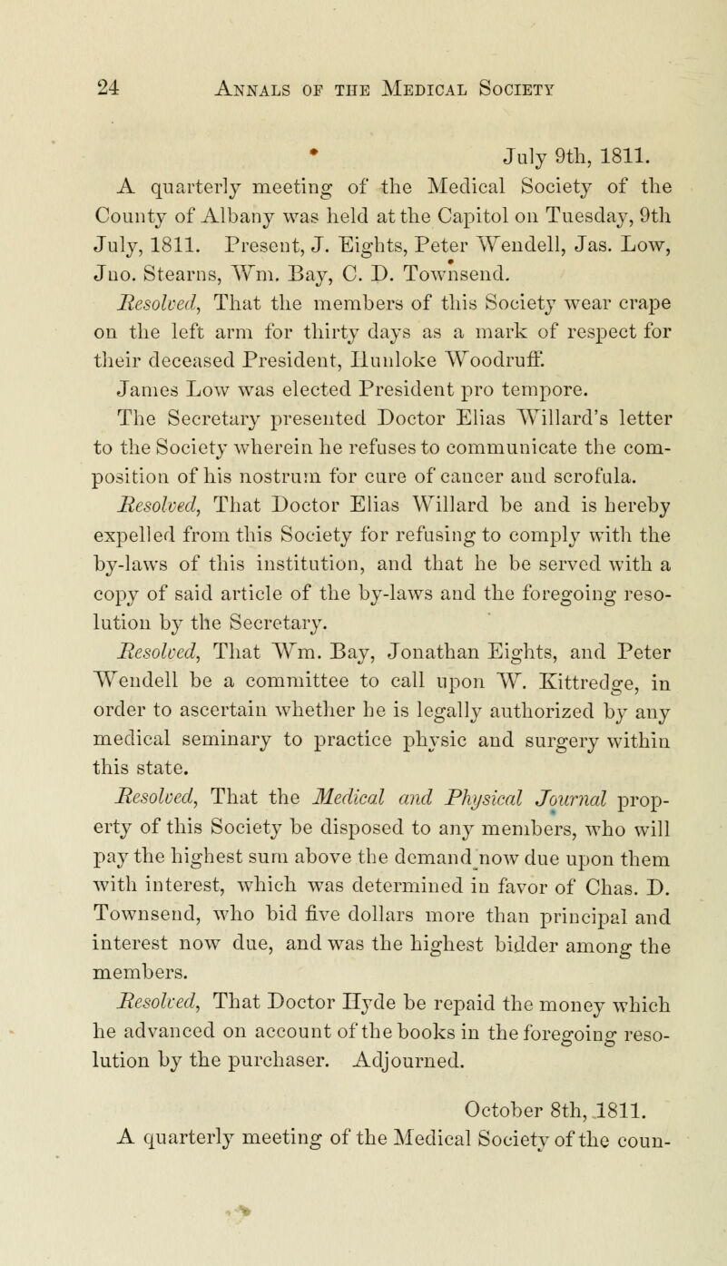 July 9th, 1811. A quarterly meeting of the Medical Society of the County of Albany was held at the Capitol on Tuesday, 9th July, 1811. Present, J. Eights, Peter Wendell, Jas. Low, Jno. Stearns, Wm, Bay, C. D. Townsend. Resolved, That the members of this Society wear crape on the left arm for thirty days as a mark of respect for their deceased President, Ilunloke Woodruff. James Low was elected President pro tempore. The Secretary presented Doctor Elias Willard's letter to the Society wherein he refuses to communicate the com- position of his nostrum for cure of cancer and scrofula. Resolved, That Doctor Elias Willard be and is hereby expelled from this Society for refusing to comply with the by-laws of this institution, and that he be served with a copy of said article of the by-laws and the foregoing reso- lution by the Secretary. Resolved, That Wm. Bay, Jonathan Eights, and Peter Wendell be a committee to call upon W. Kittredge, in order to ascertain whether he is legally authorized by any medical seminary to practice physic and surgery within this state. Resolved, That the Medical and Physical Journal prop- erty of this Society be disposed to any members, who will pay the highest sum above the demand now due upon them with interest, which was determined in favor of Chas. D. Townsend, who bid five dollars more than principal and interest now due, and was the highest bidder among the members. Resolved, That Doctor Hyde be repaid the money which he advanced on account of the books in the foregoing reso- lution by the purchaser. Adjourned. October 8th, 1811. A quarterly meeting of the Medical Society of the coun-