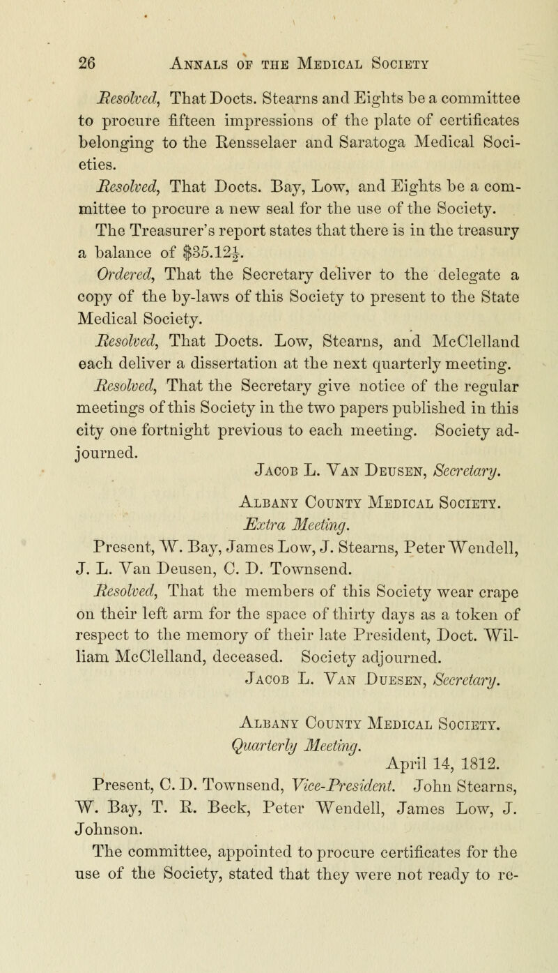 Resolved, That Docts. Stearns and Eights be a committee to procure fifteen impressions of the plate of certificates belonging to the Rensselaer and Saratoga Medical Soci- eties. Resolved, That Docts. Bay, Low, and Eights be a com- mittee to procure a new seal for the use of the Society. The Treasurer's report states that there is in the treasury a balance of $35,121. Ordered, That the Secretary deliver to the delegate a copy of the by-laws of this Society to present to the State Medical Society. Resolved, That Docts. Low, Stearns, and McClelland each deliver a dissertation at the next quarterly meeting. Resolved, That the Secretary give notice of the regular meetings of this Society in the two papers published in this city one fortnight previous to each meeting. Society ad- journed. Jacob L. Van Deusen, Secretary. Albany County Medical Society. Extra Meeting. Present, W. Bay, James Low, J. Stearns, Peter Wendell, J. L. Van Deusen, C. D. Townsend. Resolved, That the members of this Society wear crape on their left arm for the space of thirty days as a token of respect to the memory of their late President, Doct. Wil- liam McClelland, deceased. Society adjourned. Jacob L. Van Duesen, Secretary. Albany County Medical Society. Quarterly Meeting. April 14, 1812. Present, C. D. Townsend, Vice-President. John Stearns, W. Bay, T. R. Beck, Peter Wendell, James Low, J. Johnson. The committee, appointed to procure certificates for the use of the Society, stated that they were not ready to re-