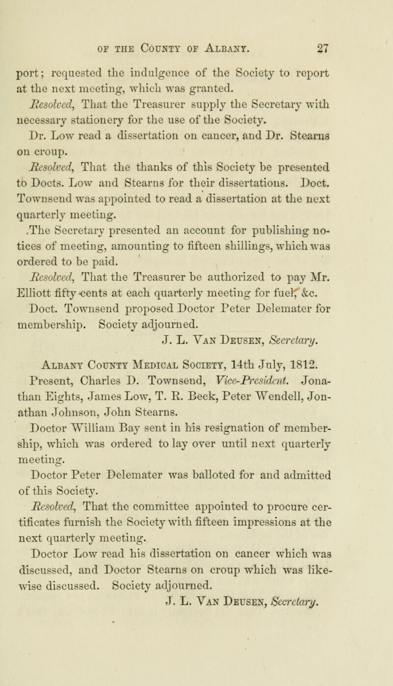 port; requested the indulgence of the Society to report at the next meeting, which was granted. Resolved, That the Treasurer supply the Secretary with necessary stationery for the use of the Society. Dr. Low read a dissertation on cancer, and Dr. Steams on croup. Resolved, That the thanks of this Society be presented to Docts. Low and Stearns for their dissertations. Doct. Townsend was appointed to read a dissertation at the next quarterly meeting. .The Secretary presented an account for publishing no- tices of meeting, amounting to fifteen shillings, which was ordered to be paid. Resolved, That the Treasurer be authorized to pay Mr. Elliott fifty-cents at each quarterly meeting for fuel, &c. Doct. Townsend proposed Doctor Peter Delemater for membership. Society adjourned. J. L. Van Deusen, Secretary. Albany County Medical Society, 14th July, 1812. Present, Charles D. Townsend, Vice-President. Jona- than Eights, James Low, T. E. Beck, Peter Wendell, Jon- athan Johnson, John Stearns. Doctor AVilliam Bay sent in his resignation of member- ship, which was ordered to lay over until next quarterly meeting. Doctor Peter Delemater was balloted for and admitted of this Society. Resolved, That the committee appointed to procure cer- tificates furnish the Society with fifteen impressions at the next quarterly meeting. Doctor Low read his dissertation on cancer which was discussed, and Doctor Stearns on croup which was like- wise discussed. Society adjourned. J. L. Van Deusen, Secretary.