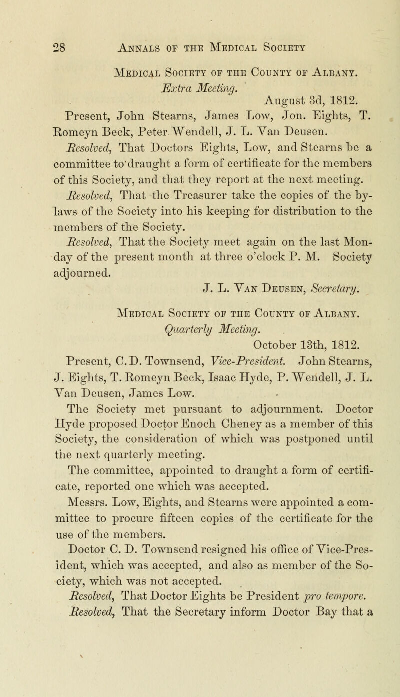 Medical Society of the County of Albany. Extra Meeting. August 3d, 1812. Present, John Stearns, James Low, Jon. Eights, T. Romeyn Beck, Peter Wendell, J. L. Van Deusen. Resolved, That Doctors Eights, Low, and Stearns be a committee to*draught a form of certificate for the members of this Society, and that they report at the next meeting. Resolved, That the Treasurer take the copies of the by- laws of the Society into his keeping for distribution to the members of the Society. Resolved, That the Society meet again on the last Mon- day of the present month at three o'clock P. M. Societ}' adjourned. J. L. Van Deusen, Secretary. Medical Society of the County of Albany. Quarterly Meeting. October 13th, 1812. Present, CD. Townsend, Vice-President. John Stearns, J. Eights, T. Romeyn Beck, Isaac Hyde, P. Wendell, J. L. Van Deusen, James Low. The Society met pursuant to adjournment. Doctor Hyde proposed Doctor Enoch Cheney as a member of this Society, the consideration of which was postponed until the next quarterly meeting. The committee, appointed to draught a form of certifi- cate, reported one which was accepted. Messrs. Low, Eights, and Stearns were appointed a com- mittee to procure fifteen copies of the certificate for the use of the members. Doctor C. D. Townsend resigned his office of Vice-Pres- ident, which was accepted, and also as member of the So- ciety, which was not accepted. Resolved, That Doctor Eights be President pro tempore. Resolved, That the Secretary inform Doctor Bay that a