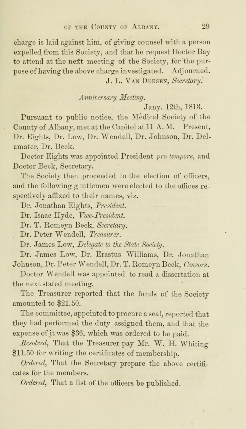 charge is laid against him, of giving counsel with a person expelled from this Society, and that he request Doctor Bay to attend at the ne±t meeting of the Society, for the pur- pose of having the above charge investigated. Adj ourned. J. L. Van Deusen, Secretary. Anniversary Meeting. Jany. 12th, 1813. Pursuant to public notice, the Medical Society of the County of Albany, met at the Capitol at 11 A. M. Present, Dr. Eights, Dr. Low, Dr. Wendell, Dr. Johnson, Dr. Del- am at er, Dr. Deck. Doctor Eights was appointed President yro tempore, and Doctor Beck, Secretary. The Society then proceeded to the election of officers, and the following gmtlemen were elected to the offices re- spectively affixed to their names, viz. Dr. Jonathan Eights, President. Dr. Isaac Hyde, Vice-President. Dr. T. Romeyn Beck, Secretary. Dr. Peter Wendell, Treasurer. Dr. James Low, Delegate to the State Society. Dr. James Low, Dr. Erastus Williams, Dr. Jonathan Johnson, Dr. Peter Wendell, Dr. T. Eomeyn Beck, Censors. Doctor Wendell was appointed to read a dissertation at the next stated meeting. The Treasurer reported that the funds of the Society amounted to $21.50. The committee, appointed to procure a seal, reported that they had performed the duty assigned them, and that the expense of jt was §36, which was ordered to be paid. Resolved, That the Treasurer pay Mr. W. II. Whiting $11.50 for writing the certificates of membership. Ordered, That the Secretary prepare the above certifi- cates for the members. Ordered, That a list of the officers be published.