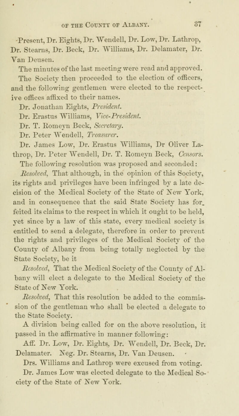 Present, Dr. Eights, Dr. Wendell, Dr. Low, Dr. Lathrop, Dr. Stearns, Dr. Beck, Dr. Williams, Dr. Delamater, Dr. Yan Deusen. The minutes of the last meeting were read and approved. The Society then proceeded to the election of office: and the following gentlemen were elected to the respect- ive offices affixed to their name-. Dr. Jonathan Eights, President Dr. Erastus Williams, Vice-President. Dr. T. Eomeyn Beck, Secretary. Dr. Peter Wendell. Treasurer, Dr. James Low, Dr. Erastus Williams, Dr Oliver La- throp, Dr. Peter Wendell, Dr. T. Eomeyn Beck, Censors. The following resolution was proposed and seconded: Resolved. That although, in the opinion of this Society, its rights and privileges have been infringed by a late de- cision of the Medical Society of the State of Xew York. and in consequence that the said State Society has for_ feited its claims to the respect in which it ought to be held, yet since by a law of this state, every medical society is entitled to send a delegate, therefore in order to prevent the rights and privileges of the Medical Society of the County of Albany from being totally neglected by the State Society, be it Resolved, That the Medical Society of the County of Al- bany will elect a delegate to the Medical Society of the State of Xew York. Resolved, That this resolution be added to the commis- sion of the gentleman who shall be elected a delegate to the State Society. A division being called for on the above resolution, it passed in the affirmative in manner following: Aff. Dr. Low, Dr. Eights. Dr. Wendell, Dr. Beck, Dr. Delamater. Xeg. Dr. Stearns, Dr. Yan Deusen. Drs. Williams and Lathrop were excused from voting. Dr. James Low was elected delegate to the Medical So- cietv of the State of Xew York.