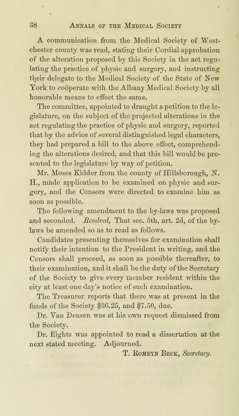 A communication from the Medical Society of West- chester county was read, stating their Cordial approbation of the alteration proposed by this Society in the act regu- lating the practice of physic and surgery, and instructing their delegate to the Medical Society of the State of New York to cooperate with the Albany Medical Society by all honorable means to effect the same. The committee, appointed to draught a petition to the le- gislature, on the subject of the projected alterations in the act regulating the practice of physic and surgery, reported that by the advice of several distinguished legal characters, they had prepared a bill to the above effect, comprehend- ing the alterations desired, and that this bill would be pre- sented to the legislature by way of petition. Mr. Moses Kidder from the county of Hillsborough, !N. H., made application to be examined on physic and sur- gery, and the Censors were directed to examine him as soon as possible. The following amendment to the by-laws was proposed and seconded. Resolved, That sec. 5th, art. 2d, of the by- laws be amended so as to read as follows. Candidates presenting themselves for examination shall notify their intention to the President in writing, and the Censors shall proceed, as soon as possible thereafter, to their examination, and it shall be the duty of the Secretary of the Society to give every member resident within the city at least one day's notice of such examination. The Treasurer reports that there was at present in the funds of the Society $36.25, and $7.50, due. Dr. Van J)eusen was at his own request dismissed from the Society. Dr. Eights was appointed to read a dissertation at the next stated meeting. Adjourned. T. Komeyn Beck, Secretary.