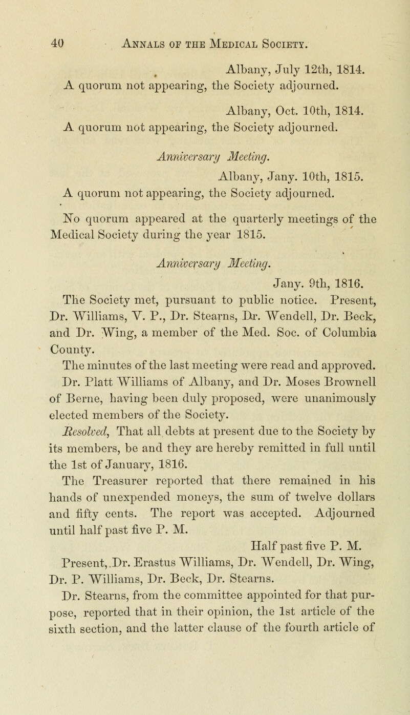 Albany, July 12th, 1814. A quorum not appearing, the Society adjourned. Albany, Oct. 10th, 1814. A quorum not appearing, the Society adjourned. Anniversary Meeting. Albany, Jany. 10th, 1815. A quorum not appearing, the Society adjourned. No quorum appeared at the quarterly meetings of the Medical Society during the year 1815. Anniversary Meeting. Jany. 9th, 1816. The Society met, pursuant to public notice. Present, Dr. Williams, V. P., Dr. Stearns, Dr. Wendell, Dr. Beck, and Dr. Wing, a member of the Med. Soc. of Columbia County. The minutes of the last meeting were read and approved. Dr. Piatt Williams of Albany, and Dr. Moses Brownell of Berne, having been duly proposed, were unanimously elected members of the Society. Resolved, That all debts at present due to the Society by its members, be and they are hereby remitted in full until the 1st of January, 1816. The Treasurer reported that there remained in his hands of unexpended moneys, the sum of twelve dollars and fifty cents. The report was accepted. Adjourned until half past five P. M. Half past five P. M. Present,.Dr. Erastus Williams, Dr. Wendell, Dr. Wing, Dr. P. Williams, Dr. Beck, Dr. Stearns. Dr. Stearns, from the committee appointed for that pur- pose, reported that in their opinion, the 1st article of the sixth section, and the latter clause of the fourth article of