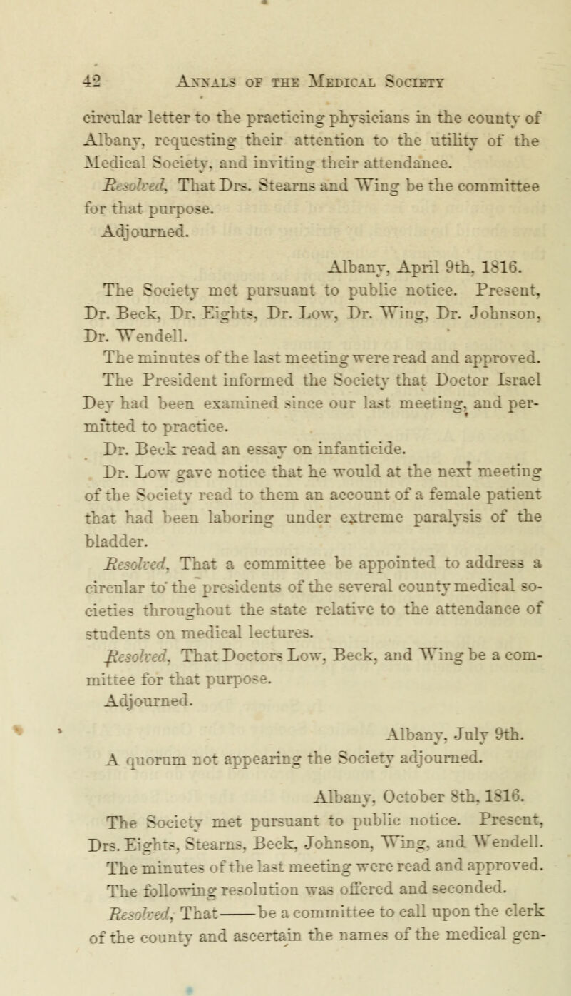 circular letter to the practicing physicians in the county of Albany, requesting their attention to the utility of the Medical Soeietv, and inviting their attendance. Re&: bed. That Drs. Stearns and Winer be the committee for that pnrp B A ij domed. Albany. April 9th. 181 The Society met pursuant to public notice. Pres Dr. Beck. Dr. Eights. Dr. Low, Dr. Wing, Dr. Johnson, Dr. Wendell. Tb b minutes of the last meeting were read and approved. The President informed the Society that Doctor Ib Dey had been examined since our last meeting, and per- mitted to pis ' Dr. Beck read an essay on infanticide. Dr. Low gave notice that he would at the next meeting of the Society read to them an account of a female patient t had been laboring under extreme paralysis of the bladder. 7::/. That a committee be appointed to addre - a circular to the presidents of the several county medical - - cieties throughout the state relative to the attendance of students on medical lectur--. JU: Hiat Doctors Low. Beck, and Wing be a com- mittee for that purr Adjour: Albany. July 9th. A quorum not appearing the Society adjourned. Albany. OctoV-. 3th, 181 The Society met pursuant to public notice. Pr- Drs. Eights. Stearns. Beck. Johnson, Wing, and Wendell. The minutes of the last meeting were read and approved. The following resolution was offered and seconded. lii s; be;\ That be a committee to call upon the clerk of the counrv and ascertain the names of the medical gen-