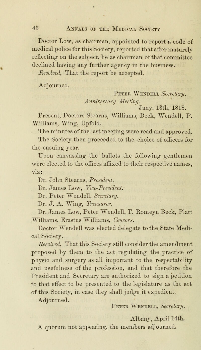 Doctor Low, as chairman, appointed to report a code of medical police for this Society, reported that after maturely reflecting on the subject, he as chairman of that committee declined having any further agency in the business. Resolved, That the report be accepted. Adjourned. Peter Wendell Secretary. Anniversary Meeting. Jany. 13th, 1818. Present, Doctors Stearns, Williams, Beck, Wendell, P. Williams, Wing, Upfolcl. The minutes of the last meeting were read and approved. The Society then proceeded to the choice of officers for the ensuing year. Upon canvassing the ballots the following gentlemen were elected to the offices affixed to their respective names, viz: Dr. John Stearns, President. Dr. James Low, Vice-President. Dr. Peter Wendell, Secretary. Dr. J. A. Wing, Treasurer. Dr. James Low, Peter Wendell, T. Romeyn Beck, Piatt Williams, Erastus Williams, Censors. Doctor Wendell was elected delegate to the State Medi- cal Society. Resolved, That this Society still consider the amendment proposed by them to the act regulating the practice of physic and surgery as all important to the respectability and usefulness of the profession, and that therefore the President and Secretary are authorized to sign a petition to that effect to be presented to the legislature as the act of this Society, in case they shall judge it expedient. Adjourned. Peter Wendell, Secretary. Albany, April 14th. A quorum not appearing, the members adjourned.