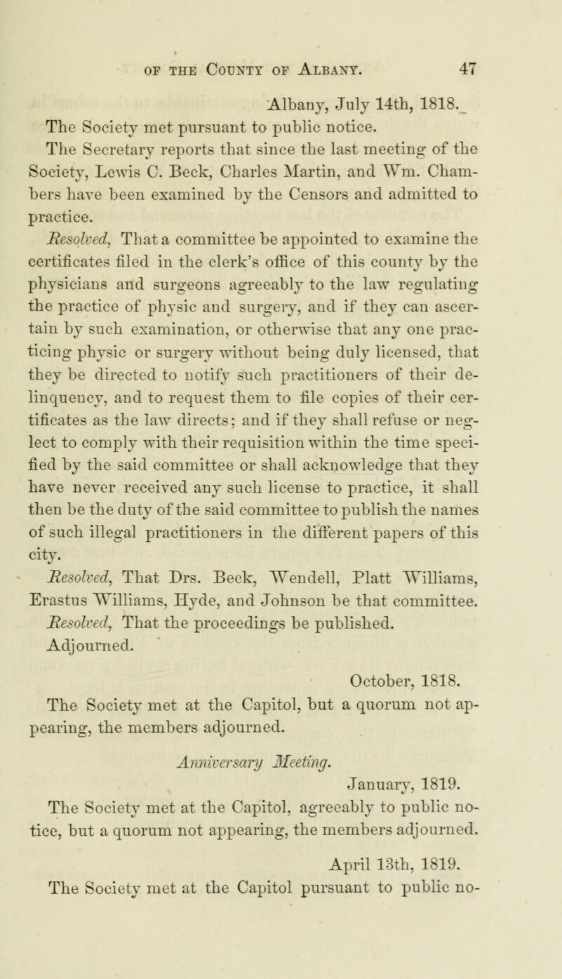 Albany, July 14th, 1818. The Society met pursuant to public notice. The Secretary reports that since the last meeting of the Society, Lewis C. Beck, Charles Martin, and Win. Cham- bers have been examined by the Censors and admitted to practice. Resolved, That a committee be appointed to examine the certificates filed in the clerk's office of this county by the physicians and surgeons agreeably to the law regulating the practice of physic and surgery, and if they can ascer- tain by such examination, or otherwise that any one prac- ticing physic or surgery without being duly licensed, that they be directed to notify such practitioners of their de- linquency, and to request them to file copies of their cer- tificates as the law directs; and if they shall refuse or neg- lect to comply with their requisition within the time speci- fied by the said committee or shall acknowledge that they have never received any such license to practice, it shall then be the duty of the said committee to publish the names of such illegal practitioners in the different papers of this city. Resolved, That Drs. Beck, Wendell, Piatt Williams, Erastus Williams, Hyde, and Johnson be that committee. Resolved, That the proceedings be published. Adjourned. October, 1818. The Society met at the Capitol, but a quorum not ap- pearing, the members adjourned. Anniversary 3Ieeling. January, 1819. The Society met at the Capitol, agreeably to public no- tice, but a quorum not appearing, the members adjourned. April 13th, 1819. The Society met at the Capitol pursuant to public no-