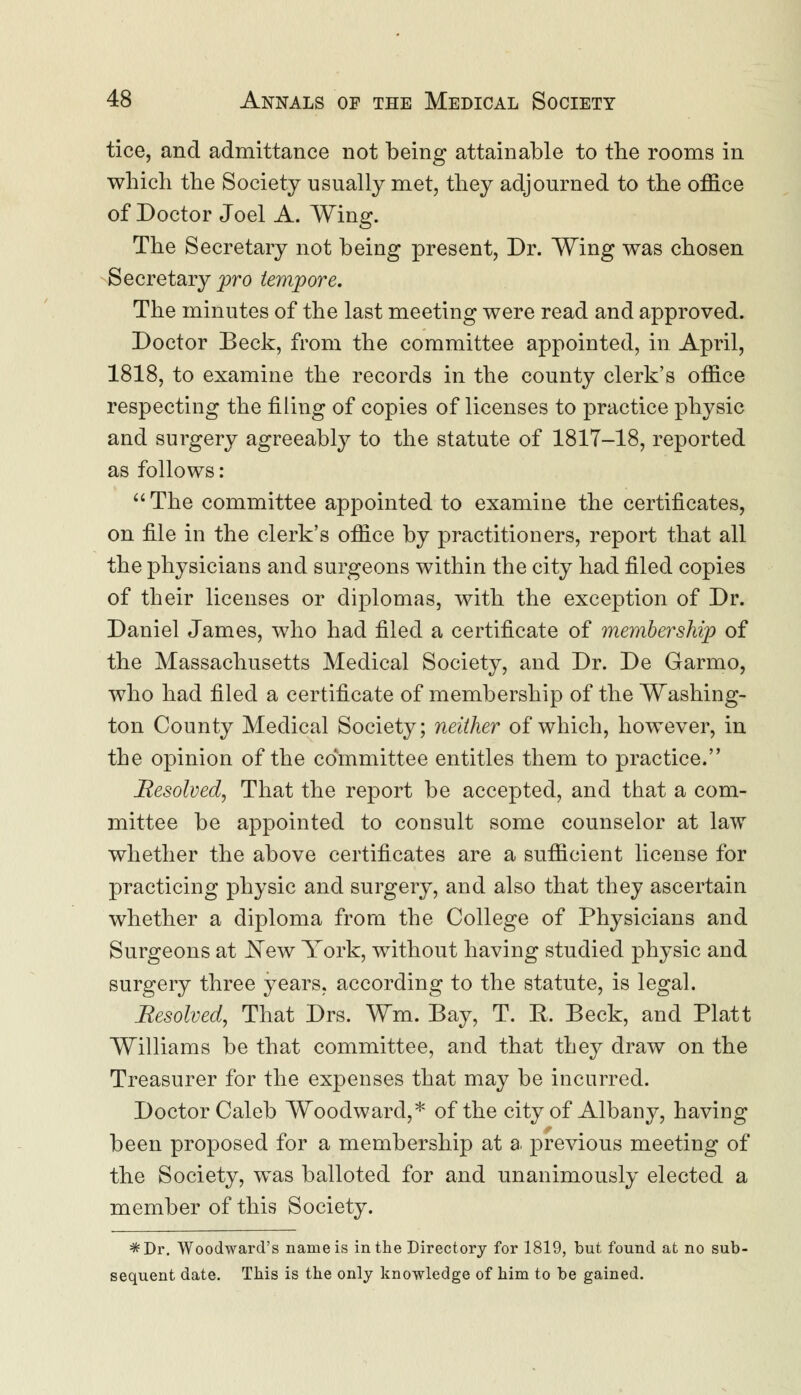 tice, and admittance not being attainable to the rooms in which the Society usually met, they adjourned to the office of Doctor Joel A. Wing. The Secretary not being present, Dr. Wing was chosen Secretary pro tempore. The minutes of the last meeting were read and approved. Doctor Beck, from the committee appointed, in April, 1818, to examine the records in the county clerk's office respecting the filing of copies of licenses to practice physic and surgery agreeably to the statute of 1817-18, reported as follows: The committee appointed to examine the certificates, on file in the clerk's office by practitioners, report that all the physicians and surgeons within the city had filed copies of their licenses or diplomas, with the exception of Dr. Daniel James, who had filed a certificate of membership of the Massachusetts Medical Society, and Dr. De Garmo, who had filed a certificate of membership of the Washing- ton County Medical Society; neither of which, however, in the opinion of the committee entitles them to practice. Resolved, That the report be accepted, and that a com- mittee be appointed to consult some counselor at law whether the above certificates are a sufficient license for practicing physic and surgery, and also that they ascertain whether a diploma from the College of Physicians and Surgeons at New York, without having studied physic and surgery three years, according to the statute, is legal. Resolved, That Drs. Wm. Bay, T. E. Beck, and Piatt Williams be that committee, and that they draw on the Treasurer for the expenses that may be incurred. Doctor Caleb Woodward,* of the city of Albany, having been proposed for a membership at a previous meeting of the Society, was balloted for and unanimously elected a member of this Society. =*Dr. Woodward's name is in the Directory for 1819, but found at no sub- sequent date. This is the only knowledge of him to be gained.