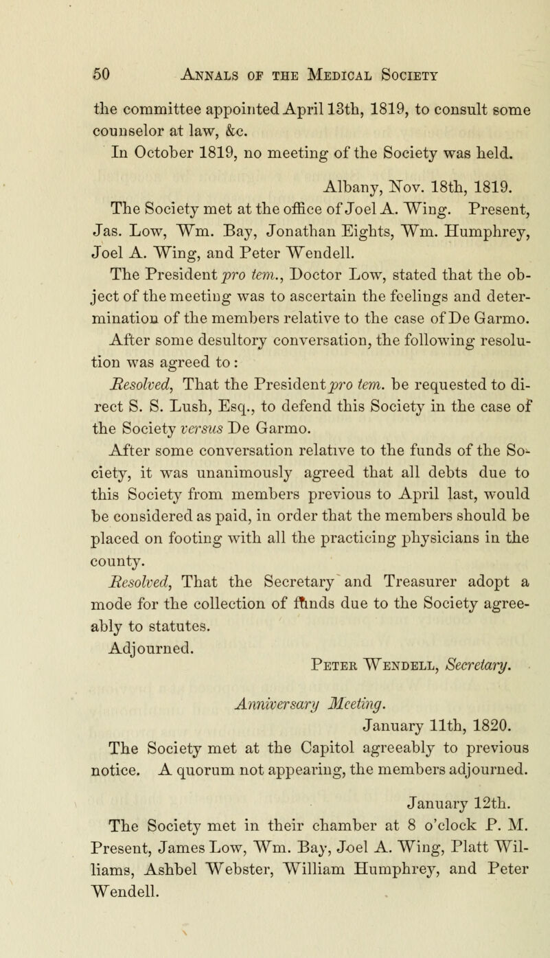 the committee appointed April 13th, 1819, to consult some counselor at law, &c. In October 1819, no meeting of the Society was held. Albany, Nov. 18th, 1819. The Society met at the office of Joel A. Wing. Present, Jas. Low, ¥m. Bay, Jonathan Eights, Wm. Humphrey, Joel A. Wing, and Peter Wendell. The President pro tern., Doctor Low, stated that the ob- ject of the meeting was to ascertain the feelings and deter- mination of the members relative to the case of De Garmo. After some desultory conversation, the following resolu- tion was agreed to: Resolved, That the President pro tern, be requested to di- rect S. S. Lush, Esq., to defend this Society in the case of the Society versus De Garmo. After some conversation relative to the funds of the So- ciety, it was unanimously agreed that all debts due to this Society from members previous to April last, would be considered as paid, in order that the members should be placed on footing with all the practicing physicians in the county. Resolved, That the Secretary and Treasurer adopt a mode for the collection of funds due to the Society agree- ably to statutes. Adjourned. Peter Wendell, Secretary. Anniversary Meeting. January 11th, 1820. The Society met at the Capitol agreeably to previous notice. A quorum not appearing, the members adjourned. January 12th. The Society met in their chamber at 8 o'clock P. M. Present, James Low, Wm. Bay, Joel A. Wing, Piatt Wil- liams, Ashbel Webster, William Humphrey, and Peter Wendell.