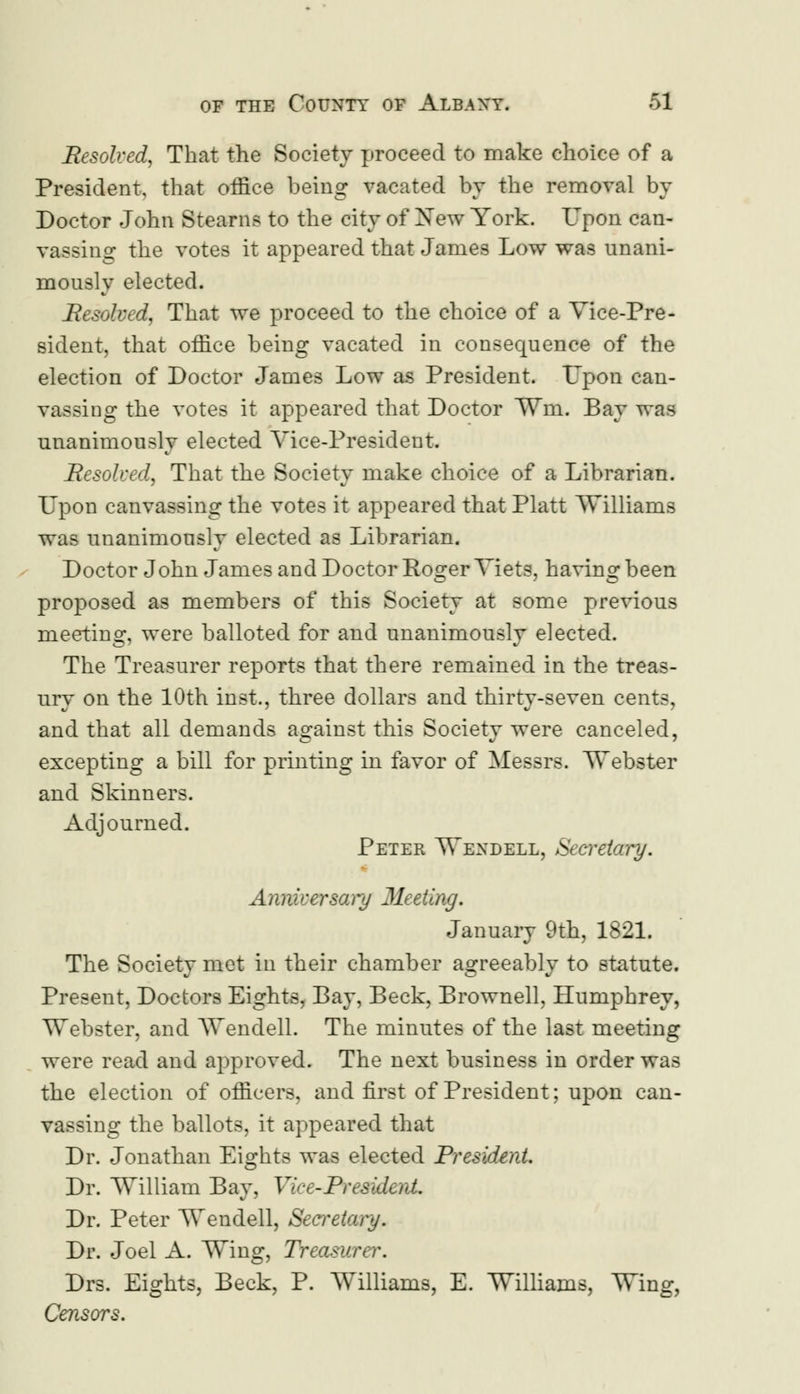 Resolved, That the Society proceed to make choice of a President, that office being vacated by the removal by Doctor John Stearns to the city of Xew York. Upon can- vassing the votes it appeared that James Low was unani- mously elected. Resolved, That we proceed to the choice of a Vice-Pre- sident, that office being vacated in consequence of the election of Doctor James Low as President. Upon can- vassing the votes it appeared that Doctor ¥m. Bay was unanimously elected Vice-President. Resolved, That the Society make choice of a Librarian. Upon canvassing the votes it appeared that Piatt Williams was unanimously elected as Librarian. Doctor John James and Doctor Roger Viets, having been proposed as members of this Society at some previous meeting, were balloted for and unanimously elected. The Treasurer reports that there remained in the treas- ury on the 10th inst, three dollars and thirty-seven cents, and that all demands against this Societv were canceled, excepting a bill for printing in favor of Messrs. Webster and Skinners. Adjourned. Peter Wendell, Secretary. Anniversary Meeting. January 9th, 1821. The Society met in their chamber agreeably to statute. Present, Doctors Eights, Bay, Beck, Brownell, Humphrey, Webster, and Wendell. The minutes of the last meeting were read and approved. The next business in order was the election of officers, and first of President; upon can- vassing the ballots, it appeared that Dr. Jonathan Eights was elected President. Dr. William Bay, Vice-President. Dr. Peter Wendell, Secretary. Dr. Joel A. Wing, Treasurer. Drs. Eights, Beck, P. Williams, E. Williams, Wing, Censors.