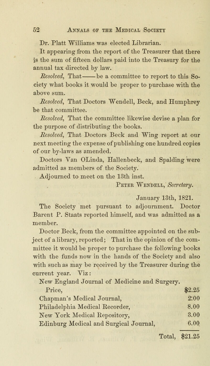 Dr. Piatt Williams was elected Librarian. It appearing from the report of the Treasurer that there is the sum of fifteen dollars paid into the Treasury for the annual tax directed by law. Resolved, That be a committee to report to this So- ciety what books it would be proper to purchase with the above sum. Resolved, That Doctors Wendell, Beck, and Humphrey be that committee. Resolved, That the committee likewise devise a plan for the purpose of distributing the books. Resolved, That Doctors Beck and Wing report at our next meeting the expense of publishing one hundred copies of our by-laws as amended. Doctors Yan OLinda, Hallenbeck, and Spalding were admitted as members of the Society. Adjourned to meet on the 13th inst. Peter Wendell, Secretary. January 13th, 1821. The Society met pursuant to adjournment. Doctor Barent P. Staats reported himself, and was admitted as a member. Doctor Beck, from the committee appointed on the sub- ject of a library, reported; That in the opinion of the com- mittee it would be proper to purchase the following books with the funds now in the hands of the Society and also with such as may be received by the Treasurer during the current year. Viz: New England Journal of Medicine and Surgery. Price, $2.25 Chapman's Medical Journal, 2:00 Philadelphia Medical Kecorder, 8.00 New York Medical Eepository, 3.00 Edinburg Medical and Surgical Journal, 6.00 Total, $21.25