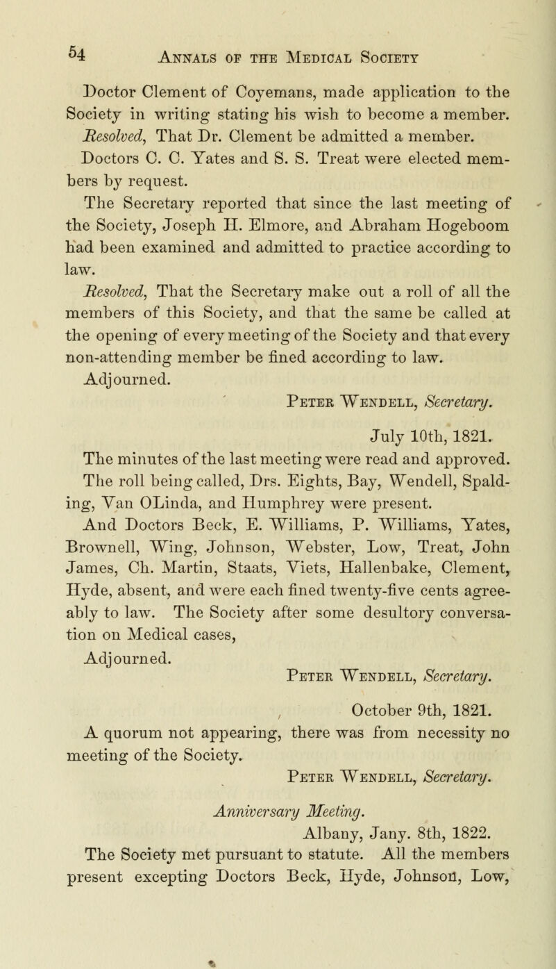 Doctor Clement of Coyemans, made application to the Society in writing stating his wish to become a member. Resolved, That Dr. Clement be admitted a member. Doctors C. C. Yates and S. S. Treat were elected mem- bers by request. The Secretary reported that since the last meeting of the Society, Joseph H. Elmore, and Abraham Hogeboom had been examined and admitted to practice according to law. Resolved, That the Secretary make out a roll of all the members of this Society, and that the same be called at the opening of every meeting of the Society and that every non-attending member be fined according to law. Adjourned. Peter Wendell, Secretary. July 10th, 1821. The minutes of the last meeting were read and approved. The roll being called, Drs. Eights, Bay, Wendell, Spald- ing, Van OLinda, and Humphrey were present. And Doctors Beck, E. Williams, P. Williams, Yates, Brown ell, Wing, Johnson, Webster, Low, Treat, John James, Ch. Martin, Staats, Yiets, Hallenbake, Clement, Hyde, absent, and were each fined twenty-five cents agree- ably to law. The Society after some desultory conversa- tion on Medical cases, Adjourned. Peter Wendell, Secretary. October 9th, 1821. A quorum not appearing, there was from necessity no meeting of the Society. Peter Wendell, Secretary. Anniversary Meeting. Albany, Jany. 8th, 1822. The Society met pursuant to statute. All the members present excepting Doctors Beck, Hyde, Johnson, Low,