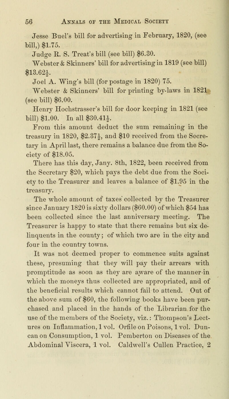 Jesse Bud's bill for advertising in February, 1820, (see bill,) $1.75. Judge R. S. Treat's bill (see bill) $6.30. Webster & Skinners' bill for advertising in 1819 (see bill) $13.62J. Joel A. Wing's bill (for postage in 1820) 75. Webster & Skinners' bill for printing by-laws in 1821 (see bill) $6.00. Henry Hochstrasser's bill for door keeping in 1821 (see bill) $1.00. In all $30.41}. From this amount deduct the sum remaining in the treasury in 1820, $2.37}, and $10 received from the Secre- tary in April last, there remains a balance due from the So- ciety of $18.05. There has this day, Jany. 8th, 1822, been received from the Secretary $20, which pays the debt due from the Soci- ety to the Treasurer and leaves a balance of $1.95 in the treasury. The whole amount of taxes' collected by the Treasurer since January 1820 is sixty dollars ($60.00) of which $54 has been collected since the last anniversary meeting. The Treasurer is happy to state that there remains but six de- linquents in the county; of which two are in the city and four in the country towns. It was not deemed proper to commence suits against these, presuming that they will pay their arrears with promptitude as soon as they are aware of the manner in which the moneys thus collected are appropriated, and of the beneficial results which cannot fail to attend. Out of the above sum of $60, the following books have been pur- chased and placed in the hands of the Librarian for the use of the members of the Society, viz.: Thompson's Lect- ures on Inflammation, lvol. Orflle on Poisons, lvol. Dun- can on Consumption, 1 vol. Pemberton on Diseases of the Abdominal Viscera, 1 vol. Caldwell's Cullen Practice, 2