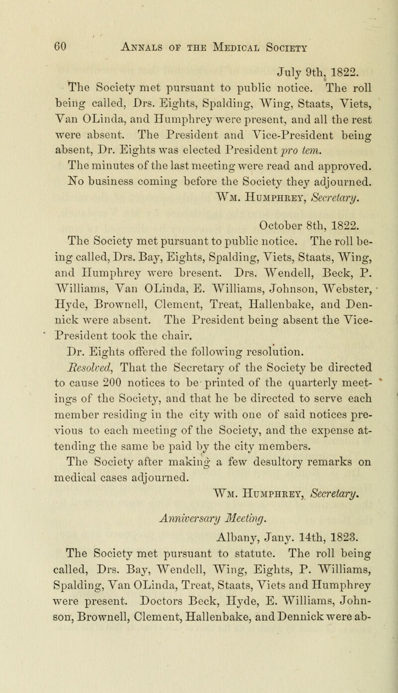 July 9th, 1822. The Society met pursuant to public notice. The roll being called, Drs. Eights, Spalding, Wing, Staats, Viets, Van OLinda, and Humphrey were present, and all the rest were absent. The President and Vice-President being absent, Dr. Eights was elected President pro tern. The minutes of the last meeting were read and approved. No business coming before the Society they adjourned. ¥m. Humphrey, Secretary. October 8th, 1822. The Society met pursuant to public notice. The roll be- ing called, Drs. Bay, Eights, Spalding, Viets, Staats, Wing, and Humphrey were bresent. Drs. Wendell, Beck, P. Williams, Van OLinda, E. Williams, Johnson, Webster, Hyde, Brownell, Clement, Treat, Hallenbake, and Den- nick were absent. The President being absent the Vice- President took the chair. Dr. Eights offered the following resolution. Resolved, That the Secretary of the Society be directed to cause 200 notices to be-printed of the quarterly meet- ings of the Society, and that he be directed to serve each member residing in the city with one of said notices pre- vious to each meeting of the Society, and the expense at- tending the same be paid by the city members. The Society after making a few desultory remarks on medical cases adjourned. Wm. Humphrey, Secretary. Anniversary Meeting. Albany, Jany. 14th, 1823. The Society met pursuant to statute. The roll being called, Drs. Bay, Wendell, Wing, Eights, P. Williams, Spalding, Van OLinda, Treat, Staats, Viets and Humphrey were present. Doctors Beck, Hyde, E. Williams, John- son, Brownell, Clement, Hallenbake, and Dennick were ab-