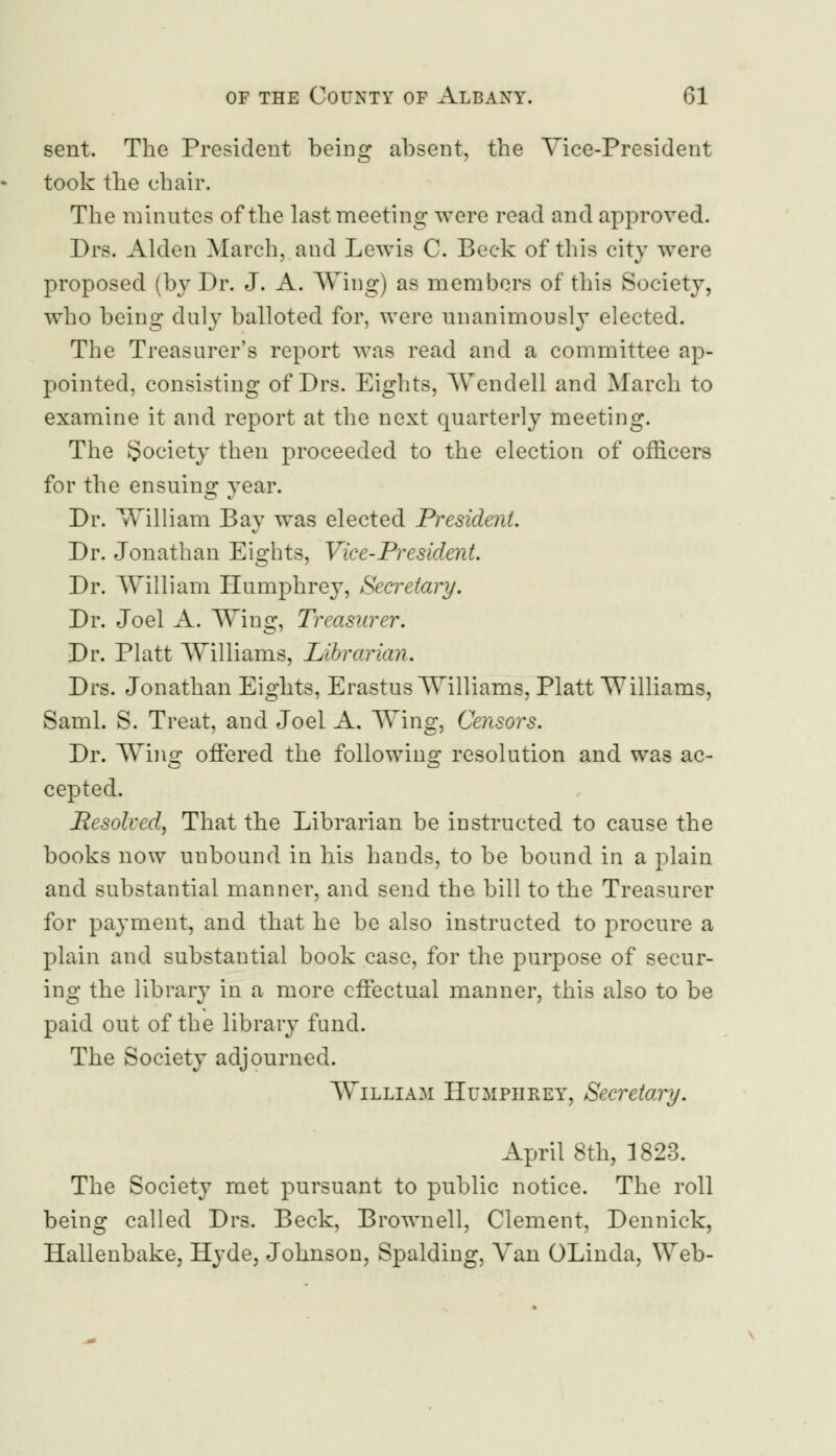 sent. The President being absent, the Vice-President took the chair. The minutes of the last meeting were read and approved. Drs. Alden March, and Lewis C. Beck of this city were proposed (by Dr. J. A. Wing) as members of this Society, who being duly balloted for, were unanimously elected. The Treasurer's report was read and a committee ap- pointed, consisting of Drs. Eights, Wendell and March to examine it and report at the next quarterly meeting. The Society then proceeded to the election of officers for the ensuing year. Dr. William Bay was elected President. Dr. Jonathan Eights, Vice-President. Dr. William Humphrey, Secretary. Dr. Joel A. Wing, Treasurer. Dr. Piatt Williams, Librarian. Drs. Jonathan Eights, Erastus Williams, Piatt Williams, Saml. S. Treat, and Joel A. Wing, Censors. Dr. Wins: offered the folio wins: resolution and was ac- cepted. Resolved, That the Librarian be instructed to cause the books now unbound in his hands, to be bound in a plain and substantial manner, and send the bill to the Treasurer for payment, and that he be also instructed to procure a plain and substantial book case, for the purpose of secur- ing the library in a more effectual manner, this also to be paid out of the library fund. The Society adjourned. William Humphrey, Secretary. April 8th, 1823. The Society met pursuant to public notice. The roll being called Drs. Beck, Brownell, Clement, Dennick, Hallenbake, Hyde, Johnson, Spalding, Van OLinda, Web-