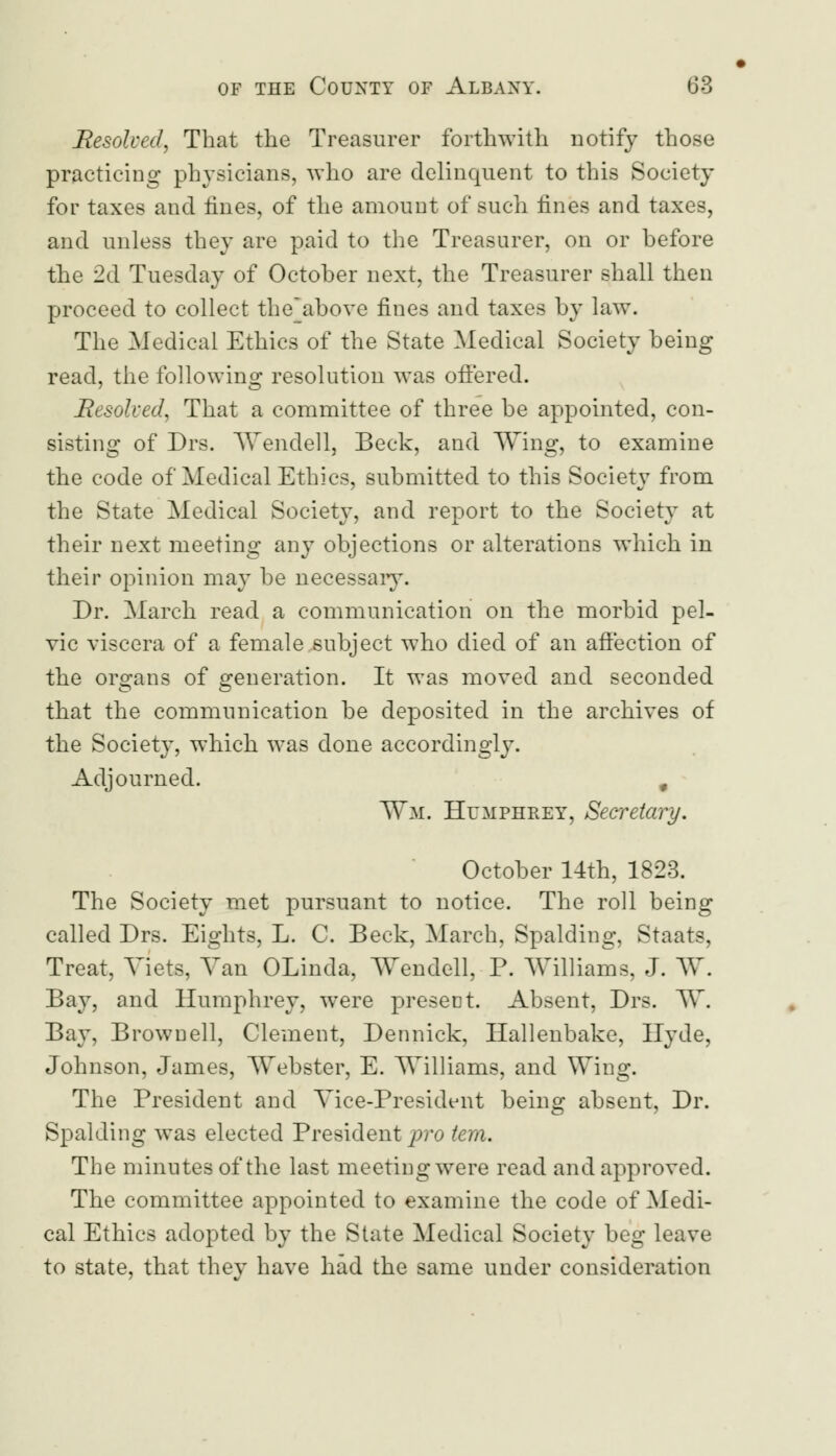 Resolved, That the Treasurer forthwith notify those practicing physicians, who are delinquent to this Society for taxes and fines, of the amount of such fines and taxes, and unless they are paid to the Treasurer, on or before the 2d Tuesday of October next, the Treasurer shall then proceed to collect the'above fines and taxes by law. The Medical Ethics of the State Medical Society being read, the following resolution was offered. Resolved, That a committee of three be appointed, con- sisting of Drs. Wendell, Beck, and Wing, to examine the code of Medical Ethics, submitted to this Society from the State Medical Society, and report to the Society at their next meeting any objections or alterations which in their opinion may be necessary. Dr. March read a communication on the morbid pel- vic viscera of a female subject who died of an affection of the organs of generation. It was moved and seconded that the communication be deposited in the archives of the Society, which was done accordingly. Adjourned. # Wm. Humphrey, Secretary. October 14th, 1823. The Society met pursuant to notice. The roll being called Drs. Eights, L. C. Beck, March, Spalding, Staats, Treat, Viets, Van OLinda, Wendell, P. Williams, J. W. Bay, and Humphrey, were present. Absent, Drs. W. Bay, Brown ell, Clement, Dennick, Hallenbake, Hyde, Johnson, James, Webster, E. Williams, and Wing. The President and Vice-President being absent, Dr. Spalding was elected President pro tern. The minutes of the last meeting were read and approved. The committee appointed to examine the code of Medi- cal Ethics adopted by the State Medical Society beg leave to state, that thev have had the same under consideration