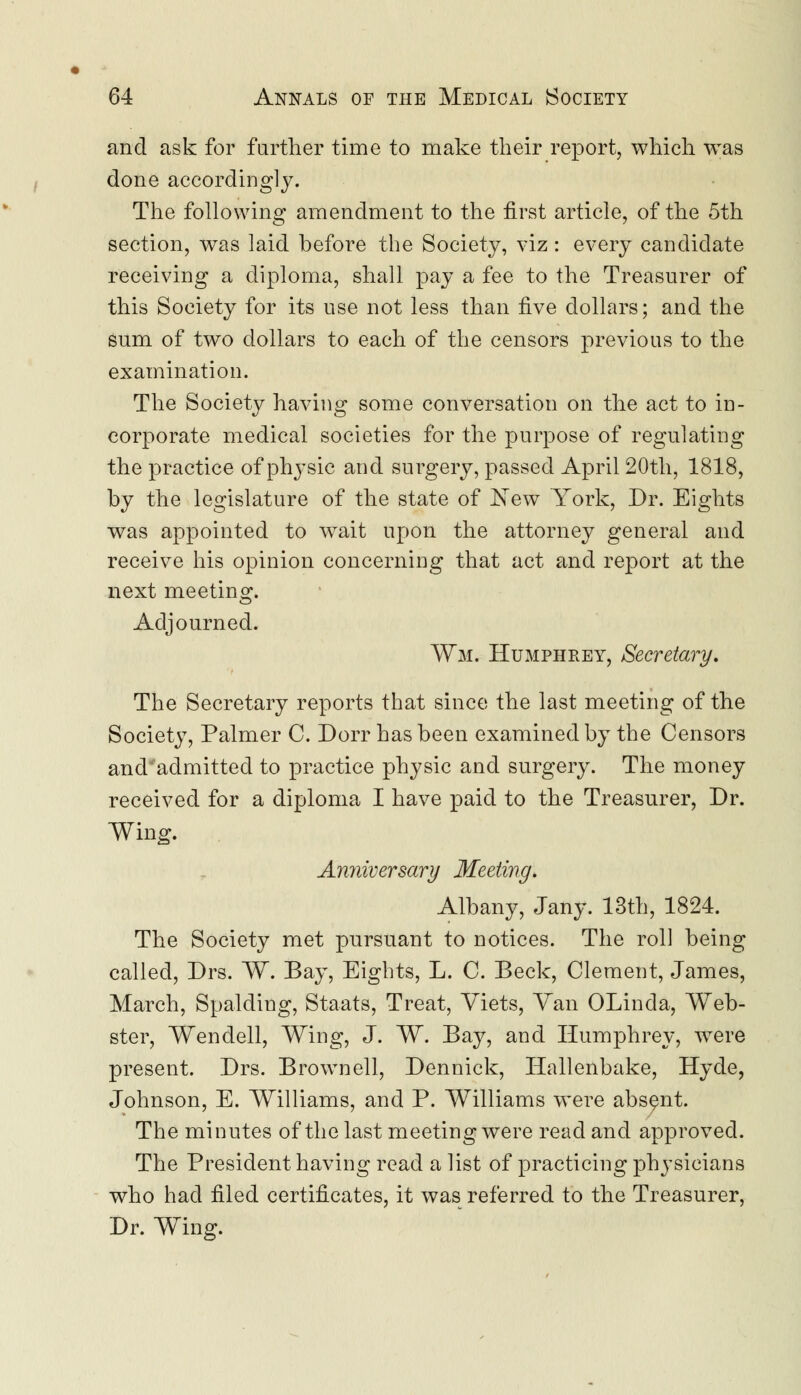 and ask for further time to make their report, which was done accordingly. The following amendment to the first article, of the 5th section, was laid before the Society, viz: every candidate receiving a diploma, shall pay a fee to the Treasurer of this Society for its use not less than five dollars; and the sum of two dollars to each of the censors previous to the examination. The Society having some conversation on the act to in- corporate medical societies for the purpose of regulating the practice of physic and surgery, passed April 20th, 1818, by the legislature of the state of New York, Dr. Eights was appointed to wait upon the attorney general and receive his opinion concerning that act and report at the next meeting. Adjourned. Wm. Humphrey, Secretary. The Secretary reports that since the last meeting of the Society, Palmer C. Dorr has been examined by the Censors and'admitted to practice physic and surgery. The money received for a diploma I have paid to the Treasurer, Dr. Wing. Anniversary Meeting. Albany, Jany. 13th, 1824. The Society met pursuant to notices. The roll being called, Drs. W. Bay, Eights, L. C. Beck, Clement, James, March, Spalding, Staats, Treat, Viets, Van OLinda, Web- ster, Wendell, Wing, J. W. Bay, and Humphrey, were present. Drs. Brown ell, Dennick, Hallenbake, Hyde, Johnson, E. Williams, and P. Williams were absent. The minutes of the last meeting were read and approved. The President having read a list of practicing physicians who had filed certificates, it was referred to the Treasurer, Dr. Wing.