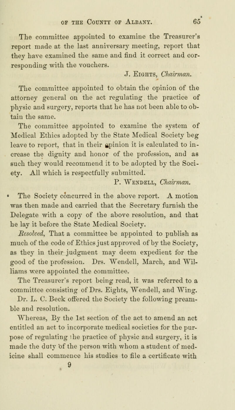 The committee appointed to examine the Treasurer's report made at the last anniversary meeting, report that they have examined the same and find it correct and cor- responding with the vouchers. J. Eights, Chairman. The committee appointed to obtain the opinion of the attorney general on the act regulating the practice of physic and surgery, reports that he has not been able to ob- tain the same. The committee appointed to examine the system of Medical Ethics adopted by the State Medical Society beg leave to report, that in their gpinion it is calculated to in- crease the dignity and honor of the profession, and as such they would recommend it to be adopted by the Soci- ety. All which is respectfully submitted. P. Wendell, Chairman. The Society concurred in the above report. A motion was then made and carried that the Secretary furnish the Delegate with a copy of the above resolution, and that he lay it before the State Medical Society. Resolved, That a committee be appointed to publish as much of the code of Ethics just approved of by the Society, as they in their judgment may deem expedient for the good of the profession. Drs. Wendell, March, and Wil- liams were appointed the committee. The Treasurer's report being read, it was referred to a committee consisting of Drs. Eights, Wendell, and Wing. Dr. L. C. Beck offered the Society the following pream- ble and resolution. Whereas, By the 1st section of the act to amend an act entitled an act to incorporate medical societies for the pur- pose of regulating ihe practice of physic and surgery, it is made the duty 'of the person with whom a student of med- icine shall commence his studies to file a certificate with 9