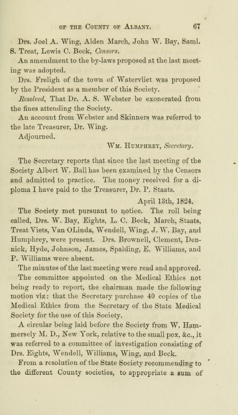 Drs. Joel A. Wing, Alden March, John W. Bay, Saml. S. Treat, Lewis C. Beck, Censors. An amendment to the by-laws proposed at the last meet- ing was adopted. Drs. Freligh of the town of Watervliet was proposed by the President as a member of this Society. Resolved, That Dr. A. S. Webster be exonerated from the fines attending the Society. An account from Webster and Skinners was referred to the late Treasurer, Dr. Wing. Adjourned. Wm. Humphrey, Secretary. The Secretary reports that since the last meeting of the Society Albert W. Ball has been examined by the Censors and admitted to practice. The money received for a di- ploma I have paid to the Treasurer, Dr. P. Staats. April 13th, 1824. The Society met pursuant to notice. The roll being called, Drs. W. Bay, Eights, L. C. Beck, March, Staats, Treat Yiets, Van OLinda, Wendell, Wing, J. W. Bay, and Humphrey, were present. Drs. Brownell, Clement, Den- nick, Hyde, Johnson, James, Spalding, E. Williams, and P. Williams were absent. The minutes of the last meeting were read and approved. The committee appointed on the Medical Ethics not being ready to report, the chairman made the following motion viz: that the Secretary purchase 40 copies of the Medical Ethics from the Secretary of the State Medical Society for the use of this Society. A circular being laid before the Society from W. Ham- mersely M. D., New York, relative to the small pox, &c, it was referred to a committee of investigation consisting of Drs. Eights, Wendell, Williams, Wing, and Beck. From a resolution of the State Society recommending to the different County societies, to appropriate a sum of