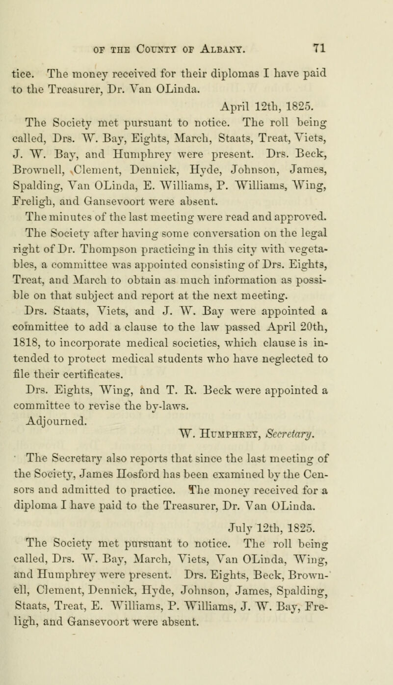 tice. The money received for their diplomas I have paid to the Treasurer, Dr. Van OLinda. April 12th, 1825. The Society met pursuant to notice. The roll being called, Drs. W. Bay, Eights, March, Staats, Treat, Viets, J. W. Bay, and Humphrey were present. Drs. Beck, Brownell, Clement, Dennick, Hyde, Johnson, James, Spalding, Van OLinda, E. Williams, P. Williams, Wing, Freligh, aud Gansevoort were absent. The minutes of the last meeting were read and approved. The Society after having some conversation on the legal right of Dr. Thompson practicing in this city with vegeta- bles, a committee was appointed consisting of Drs. Eights, Treat, and March to obtain as much information as possi- ble on that subject and report at the next meeting. Drs. Staats, Viets, and J. W. Bay were appointed a committee to add a clause to the law passed April 20th, 1818, to incorporate medical societies, which clause is in- tended to protect medical students who have neglected to file their certificates. Drs. Eights, Wing, and T. E. Beck were appointed a committee to revise the by-laws. Adjourned. W. Humphrey, Secretary. The Secretary also reports that since the last meeting of the Society, James Hosford has been examined by the Cen- sors and admitted to practice. The money received for a diploma I have paid to the Treasurer, Dr. Van OLinda. July 12th, 1825. The Society met pursuant to notice. The roll being called, Drs. W. Bay, March, Viets, Van OLinda, Wing, and Humphrey were present. Drs. Eights, Beck, Brown- ell, Clement, Dennick, Hyde, Johnson, James, Spalding, Staats, Treat, E. Williams, P. Williams, J. W. Bay, Fre- ligh, and Gansevoort were absent.