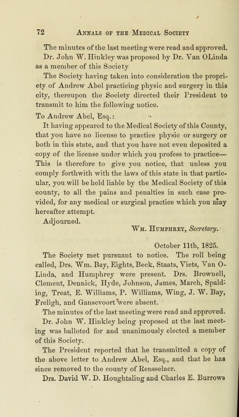 The minutes of the last meeting were read and approved. Dr. John W. Hinkley was proposed by Dr. Van OLinda as a member of this Society: The Society having taken into consideration the propri- ety of Andrew Abel practicing physic and surgery in this city, thereupon the Society directed their President to transmit to him the following notice. To Andrew Abel, Esq.: It having appeared to the Medical Society of this County, that you have no license to practice physic or surgery or both in this state, and that you have not even deposited a copy of the license under which you profess to practice— This is therefore to give you notice, that unless you comply forthwith with the laws of this state in that partic- ular, you will beheld liable by the Medical Society of this county, to all the pains and penalties in such case pro- vided, for any medical or surgical practice which you may hereafter attempt. Adjourned. ¥m. Humphrey, Secretaiy. October 11th, 1825. The Society met pursuant to notice. The roll being called, Drs. Wm. Bay, Eights, Beck, Staats, Viets, Van 0- Linda, and Humphrey were present. Drs. Brownell, Clement, Dennick, Hyde, Johnson, James, March, Spald- ing, Treat, E. Williams, P. Williams, Wing, J. W. Bay, Freligh, and Gansevoort were absent. The minutes of the last meeting were read and approved. Dr. John W. Hinkley being proposed at the last meet- ing was balloted for and unanimously elected a member of this Society. The President reported that he transmitted a copy of the above letter to Andrew Abel, Esq., and that he has since removed to the county of Rensselaer. Drs. David W. D. Houghtaling and Charles E. Burrows