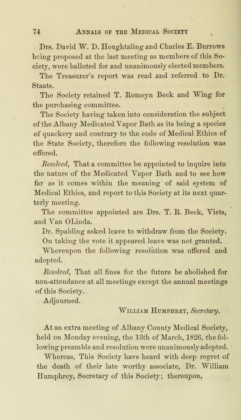 Drs. David W. D. Houghtaling and Charles E. Burrows being proposed at the last meeting as members of this So- ciety, were balloted for and unanimously elected members. The Treasurer's report was read and referred to Dr. Staats. The Society retained T. Eomeyn Beck and Wing for the purchasing committee. The Society having taken into consideration the subject of the Albany Medicated Vapor Bath as its being a species of quackery and contrary to the code of Medical Ethics of the State Society, therefore the following resolution was offered. Resolved, That a committee be appointed to inquire into the nature of the Medicated Yapor Bath and to see how far as it comes within the meaning of said system of Medical Ethics, and report to this Society at its next quar- terly meeting. The committee appointed are Drs. T. R. Beck, Yiets, and Yan OLinda. Dr. Spalding asked leave to withdraw from the Society. On taking the vote it appeared leave was not granted. Whereupon the following resolution was offered and adopted. Resolved, That all fines for the future be abolished for non-attendance at all meetings except the annual meetings of this Society. Adjourned. William Humphrey, Secretary. At an extra meeting of Albany County Medical Society, held on Monday evening, the 13th of March, 1826, the fol- lowing preamble and resolution were unanimously adopted. Whereas, This Society have heard with deep regret of the death of their late worthy associate, Dr. William Humphrey, Secretary of this Society; thereupon,