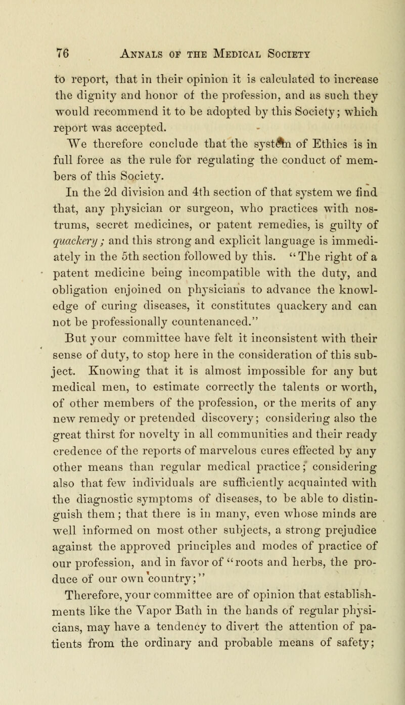 to report, that in their opinion it is calculated to increase the dignity and honor of the profession, and as such they would recommend it to be adopted by this Society; which report was accepted. We therefore conclude that the system of Ethics is in full force as the rule for regulating the conduct of mem- bers of this Society. In the 2d division and 4th section of that system we find that, any physician or surgeon, who practices with nos- trums, secret medicines, or patent remedies, is guilty of quackery ; and this strong and explicit language is immedi- ately in the 5th section followed by this. The right of a patent medicine being incompatible with the duty, and obligation enjoined on physicians to advance the knowl- edge of curing diseases, it constitutes quackery and can not be professionally countenanced. But your committee have felt it inconsistent with their sense of duty, to stop here in the consideration of this sub- ject. Knowing that it is almost impossible for any but medical men, to estimate correctly the talents or worth, of other members of the profession, or the merits of any new remedy or pretended discovery; considering also the great thirst for novelty in all communities and their ready credence of the reports of marvelous cures effected by any other means than regular medical practice;' considering also that few individuals are sufficiently acquainted with the diagnostic symptoms of diseases, to be able to distin- guish them; that there is in many, even whose minds are well informed on most other subjects, a strong prejudice against the approved principles and modes of practice of our profession, and in favor of roots and herbs, the pro- duce of our own country; Therefore, your committee are of opinion that establish- ments like the Vapor Bath in the hands of regular physi- cians, may have a tendency to divert the attention of pa- tients from the ordinary and probable means of safety;