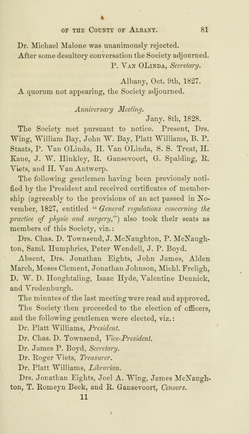 4 of the County of Albany. 81 Dr. Michael Malone was unanimously rejected. After some desultory conversation the Society adjourned. P. Van OLinda, Secretary. Albany, Oct. 9th, 1827. A quorum not appearing, the Society adjourned. Anniversary Meeting. Jany. 8th, 1828. The Society met pursuant to notice. Present, Drs. Wing, William Bay, John W. Bay, Piatt Williams, B. P. Staats, P. Van OLinda, II. Van OLinda, S. S. Treat, H. Kane, J. W*. Hinkley, R. Gansevoort, G. Spalding, R. Viets, and II. Van Antwerp. The following gentlemen having been previously noti- fied by the President and received certificates of member- ship (agreeably to the provisions of an act passed in No- vember, 1827, entitled  General regulations concerning the practice of physic and surgery) also took their seats as members of this Society, viz.: Drs. Chas. D. Townsend, J. McXaughton, P. MclSTaugh- ton, Saml. Humphries, Peter Wendell, J. P. Boyd. Absent, Drs. Jonathan Eights, John James, Alden March, Moses Clement, Jonathan Johnson, Michl. Freligh, D. W. D. Houghtaling, Isaac Hyde, Valentine Dennick, and Vredenburgh. The minutes of the last meeting were read and approved. The Society then proceeded to the election of officers, and the following o-entlemcn were elected, viz.: Dr. Piatt Williams, President. Dr. Chas. D. Townsend, Vice-President. Dr. James P. Boyd, Secretary. Dr. Roger Viets, Treasurer. Dr. Piatt Williams, Librarian. Drs. Jonathan Eights, Joel A. Wing, James McXaugh- ton, T. Romeyn Beck, and R. Gansevoort, Censors. 11