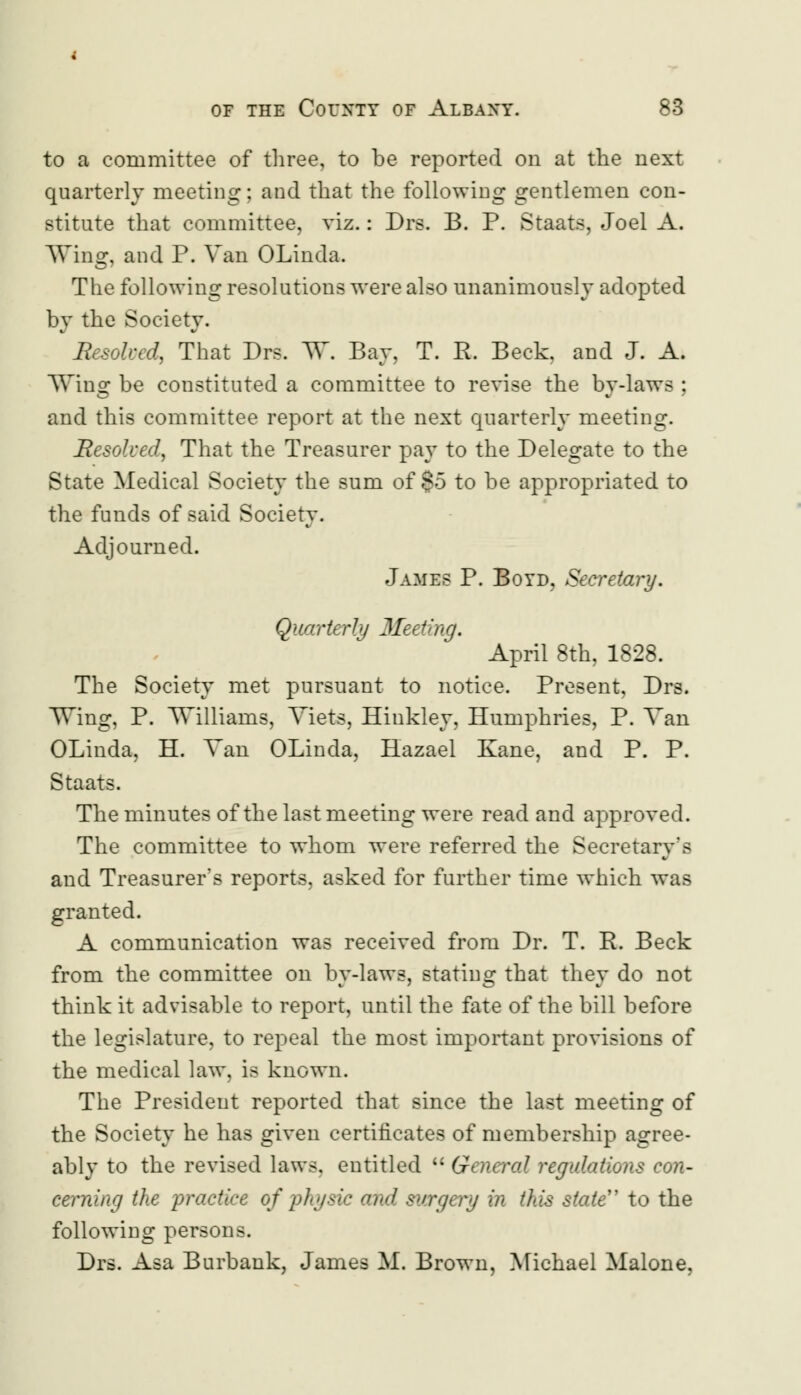 to a committee of three, to be reported on at the next quarterly meeting; and that the following gentlemen con- stitute that committee, viz.: Drs. B. P. Staats, Joel A. Wing, and P. Van OLinda. The following resolutions were also unanimously adopted by the Society. JResoked, That Drs. W. Bay, T. R. Beck, and J. A. Wing be constituted a committee to revise the by-laws ; and this committee report at the next quarterly meeting. Resolved, That the Treasurer pay to the Delegate to the State Medical Society the sum of §5 to be appropriated to the funds of said Society. Adjourned. James P. Boyd, Secretary. Quarterly Meeting. April 8th, 1828. The Society met pursuant to notice. Present, Drs. Wing, P. 'Williams, Yiets, Hinkley, Humphries, P. Van OLinda, H. Van OLinda, Hazael Kane, and P. P. Staats. The minutes of the last meeting were read and approved. The committee to whom were referred the Secretary's and Treasurer's reports, asked for further time which was granted. A communication was received from Dr. T. R. Beck from the committee on by-laws, stating that they do not think it advisable to report, until the fate of the bill before the legislature, to repeal the most important provisions of the medical law, is known. The President reported that since the last meeting of the Society he has given certificates of membership agree- ably to the revised laws, entitled  General regulations con- cerning the practice of physic and surgery in this state to the following persons. Drs. Asa Burbank, James M. Brown, Michael Malone,