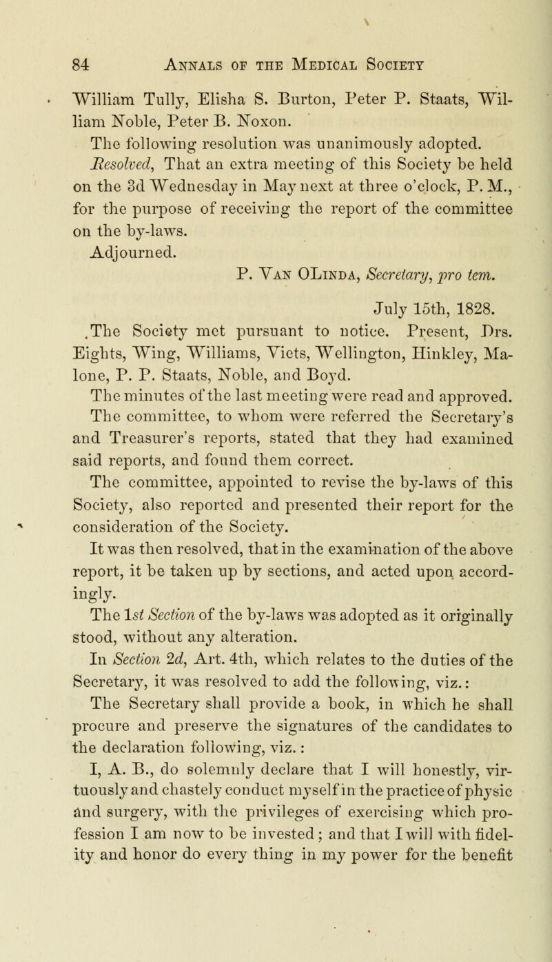 William Tully, Elisha S. Burton, Peter P. Staats, Wil- liam Noble, Peter B. Eoxon. The following resolution was unanimously adopted. Resolved, That an extra meeting of this Society be held on the 3d Wednesday in May next at three o'clock, P. M., for the purpose of receiving the report of the committee on the by-laws. Adjourned. P. Van OLinda, Secretary, pro tern. July 15th, 1828. .The Society met pursuant to notice. Present, Drs. Eights, Wing, Williams, Yiets, Wellington, Hinkley, Ma- lone, P. P. Staats, Noble, and Boyd. The minutes of the last meeting were read and approved. The committee, to whom were referred the Secretary's and Treasurer's reports, stated that they had examined said reports, and found them correct. The committee, appointed to revise the by-laws of this Society, also reported and presented their report for the consideration of the Society. It was then resolved, that in the examination of the above report, it be taken up by sections, and acted upon accord- ingly. The 1st Section of the by-laws was adopted as it originally stood, without any alteration. In Section 2d, Art. 4th, which relates to the duties of the Secretary, it was resolved to acid the following, viz.: The Secretary shall provide a book, in which he shall procure and preserve the signatures of the candidates to the declaration following, viz.: I, A. B., do solemnly declare that I will honestly, vir- tuously and chastely conduct myself in the practice of physic and surgery, with the privileges of exercising which pro- fession I am now to be invested; and. that I will with fidel- ity and honor do every thing in my power for the benefit