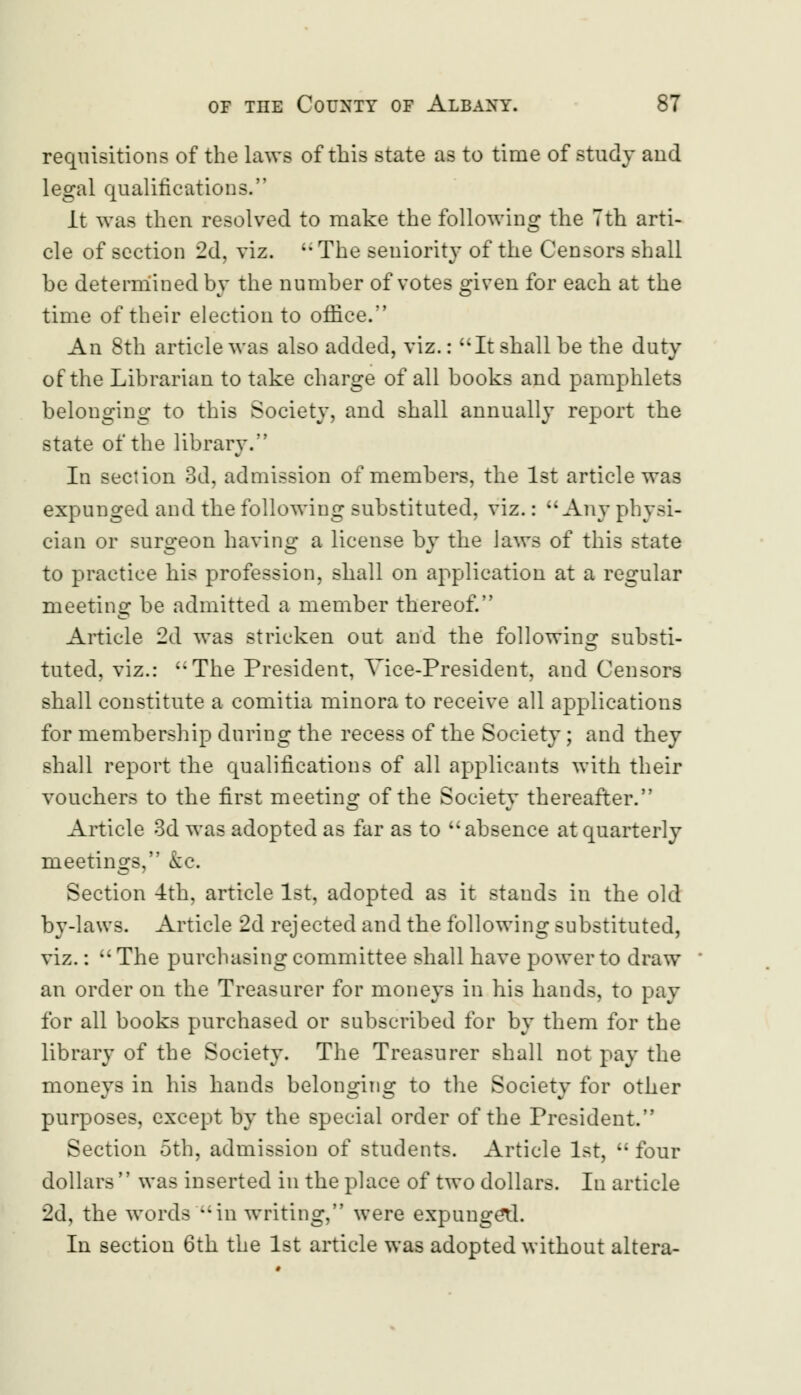 requisitions of the laws of this state as to time of study and legal qualifications. It was then resolved to make the following the 7th arti- cle of section 2d, viz.  The seniority of the Censors shall be determined by the number of votes given for each at the time of their election to office. An 8th article was also added, viz.: It shall be the duty of the Librarian to take charge of all books and pamphlets belonging to this Society, and shall annually report the state of the library. In section 3d, admission of members, the 1st article was expunged and the following substituted, viz.: Any physi- cian or surgeon having a license by the laws of this state to practice his profession, shall on application at a regular meeting be admitted a member thereof. Article 2d was stricken out and the following substi- tuted, viz.: The President, Vice-President, and Censors shall constitute a comitia minora to receive all applications for membership during the recess of the Society; and they shall report the qualifications of all applicants with their vouchers to the first meeting of the Society thereafter. Article 3d was adopted as far as to absence at quarterly meetings, &c. Section 4th, article 1st, adopted as it stands in the old by-laws. Article 2d rejected and the following substituted, viz.:  The purchasing committee shall have power to draw an order on the Treasurer for moneys in his hands, to pay for all books purchased or subscribed for by them for the library of the Society. The Treasurer shall not pay the moneys in his hands belonging to the Society for other purposes, except by the special order of the President. Section 5th, admission of students. Article 1st,  four dollars  was inserted in the place of two dollars. In article 2d, the words in writing, were expunged. In section 6th the 1st article was adopted without altera-