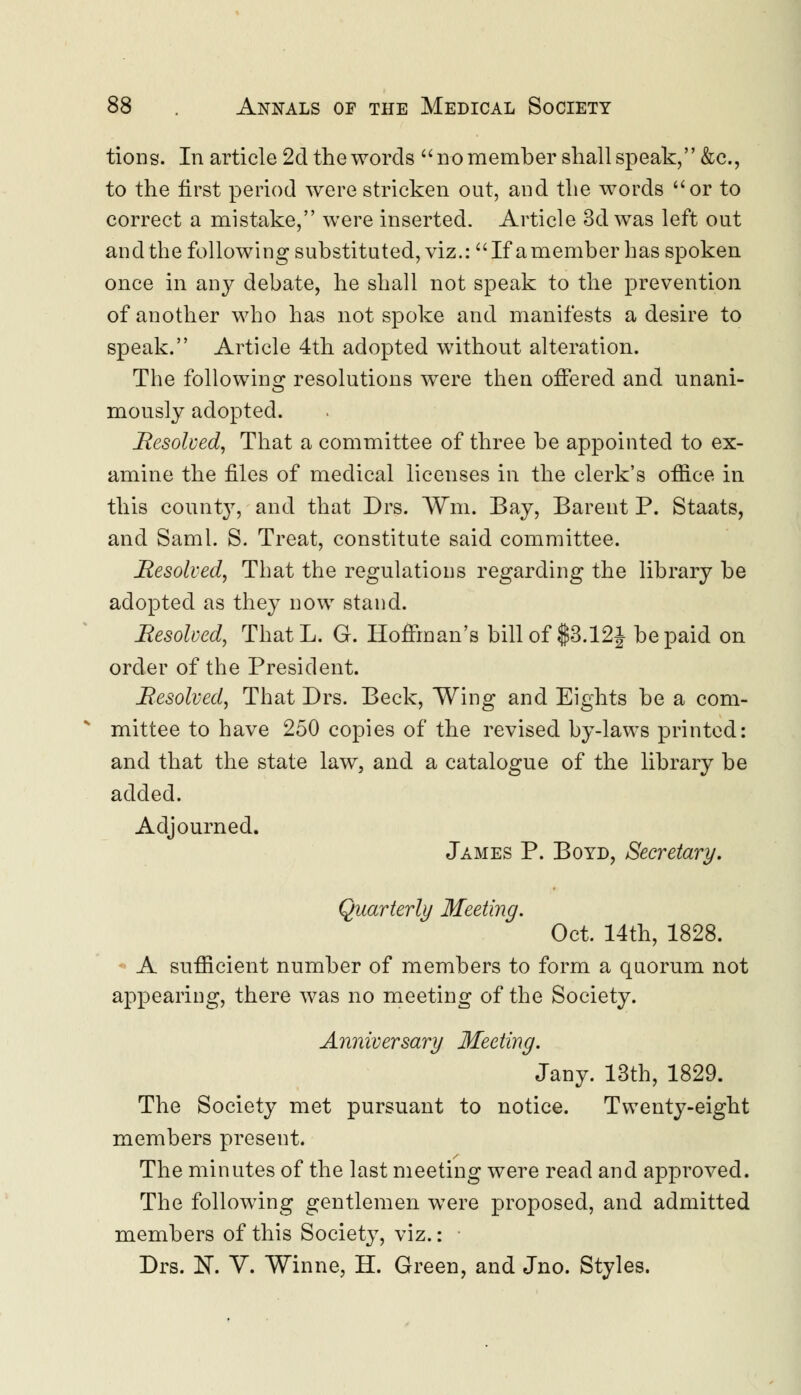 tions. In article 2d the words  no member shall speak, &c, to the first period were stricken out, and the words or to correct a mistake, were inserted. Article 3d was left out and the following substituted, viz.: If a member has spoken once in any debate, he shall not speak to the prevention of another who has not spoke and manifests a desire to speak. Article 4th adopted without alteration. The following resolutions were then offered and unani- mously adopted. Resolved, That a committee of three be appointed to ex- amine the files of medical licenses in the clerk's office in this county, and that Drs. Win. Bay, Barent P. Staats, and Sami. S. Treat, constitute said committee. Resolved, That the regulations regarding the library be adopted as they now stand. Resolved, ThatL. G. Hoffman's bill of $3.12| be paid on order of the President. Resolved, That Drs. Beck, Wing and Eights be a com- mittee to have 250 copies of the revised by-laws printed: and that the state law, and a catalogue of the library be added. Adjourned. James P. Boyd, Secretary. Quarterly Meeting. Oct. 14th, 1828. A sufficient number of members to form a quorum not appearing, there was no meeting of the Society. Anniversary Meeting. Jany. 13th, 1829. The Society met pursuant to notice. Twenty-eight members present. The minutes of the last meeting were read and approved. The following gentlemen were proposed, and admitted members of this Society, viz.: Drs. N. V. Winne, H. Green, and Jno. Styles.